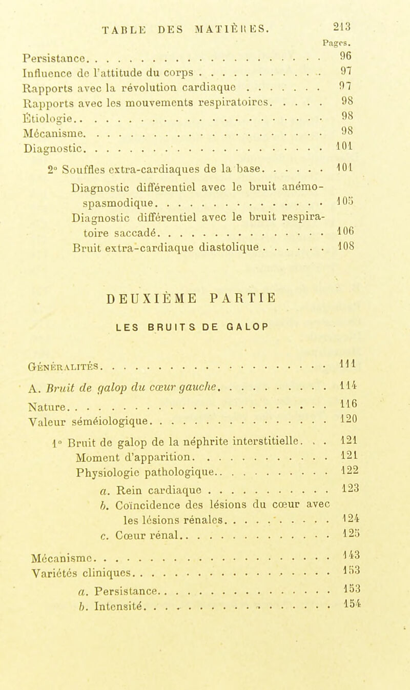 Pagps. Persistance 96 Influence de l'attitude du corps 97 Rapports avec la révolution cardiaque 97 Rapports avec les mouvements respiratoires 98 Étiologie 98 Mécanisme 98 Diagnostic 101 2° Souffles extra-cardiaques de la base 101 Diagnostic différentiel avec le bruit anémo- spasmodique 105 Diagnostic différentiel avec le bruit respira- toire saccadé 106 Bruit extra-cardiaque diastolique 108 DEUXIÈME PARTIE LES BRUITS DE GALOP GÉNÉRALITÉS Hl A. B7-uit de galop du cœur gauche 114 Nature 116 Valeur séméiologique 120 i Bruit de galop de la néphrite interstitielle. , . 121 Moment d'apparition 121 Physiologie pathologique 122 a. Rein cardiaque 123 h. Coïncidence des lésions du cœur avec les lésions rénales 124 c. Cœur rénal 12S Mécanisme 143 Variétés cliniques l-''^ a. Persistance 153 h. Intensité 154