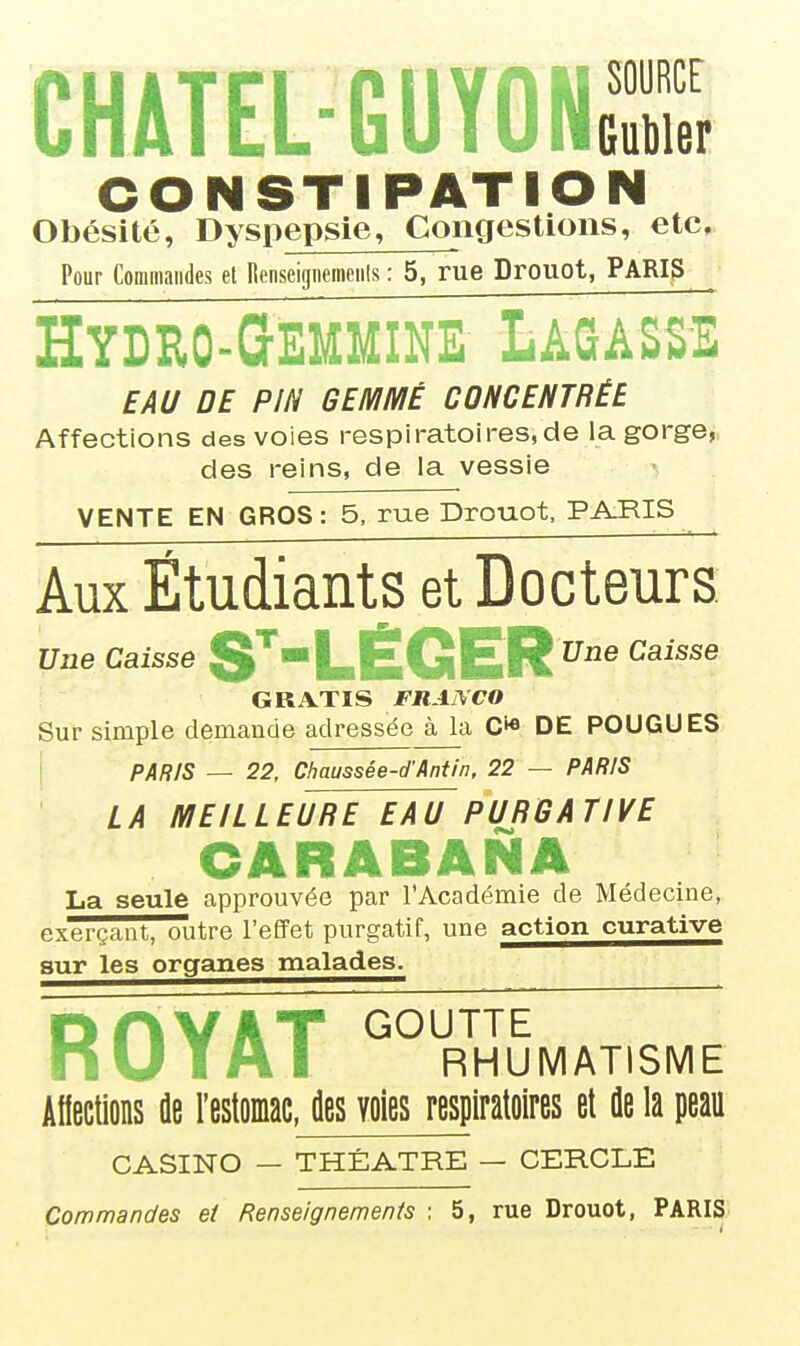 CHATEL-GUYONS OONSTIPATIO Obésité, Dyspepsie, Congestions, etc. Pour Commandes et Renseigiiemeiils : 5, rue Drouot, PARIS Hydro-Gemmine Lasasse EAU DE PIN GEMMÉ CONCENTRÉE Affections des voies respiratoires,de la gorge, des reins, de la vessie VENTE EN GROS: 5, rue Drouot, PAJIIS Aux Étudiants et Docteurs. Une Caisse S^'l-ÊGER^® ^^'^^^ GRATIS FRANCO Sur simple demaude adressée à la C** DE FOUGUES I pAfi/s _ 22, Chaussée-d'Antin, 22 — PARIS LA MEILLEURE EAU PURGATIVE CARABANA La seule approuvée par l'Académie de Médecine, exerçant, outre l'effet purgatif, une action curative sur les organes malades. ROYAT °' RHUMATISME Afiections âe l'estomac, des voies respiratoires et fle la peau CASINO — THÉÂTRE — CERCLE Commandes et Renseignements : 5, rue Drouot, PARIS