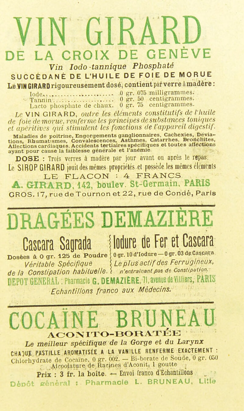 DE LA CROIX DE GENÈVE Vin lodo-tannique Phosphaté SUCCÉDANÉ DE L'HUILE DE FOIE DE MORUE Le VIN GIRARD rigoureusement dosé, contient par verre àmadère : Iode 0 gr. 075 milligrammes. Tan-nin* • . . .. 0 gr. 50 centigrammes. Lacto phosphate de chaux. 0 gr. 75 centigrammes. Le VIN GIRARD, outre les éléments constitutifs de l'huile de foie de morue, renferme les principes de substances toniques et apéritivcs qui stimulent les fonctions de l'appareil digestif. Maladies de poitrine, Engorgements ganglionnaires, Cachexies, Dévia- tions, Rhumatismes, Convalescences, Asthmes, Catarrhes, Bronchites, Afiections cardiaques. Accidents tertiaires spécifiques et toutes affections ayant pour cause la faiblesse générale et l'anémie. DOSE : Trois verres à madère par jour avant ou après le repas. Le SIROP GIRARD jouil des mêmes propriétés et possède les mêmes cicmcnis LE FLACON : 4: FRANCS A. aiRARD. 142, boulev. St-Germara. PARIS GROS. 17, ruedeTournonet22, ruedeCondé, Paris DRA&ÉES DEMAZIERE CascaraSaorada iloilyrelieFeretCascara Dosées à O gr. 125 de Poudre Ogr. 10d'Iodare-0gr.03deCa?Rara Véritable Spécifique 5 Le plus actif des Ferrugineux, de la Constipation habituelle. \ n'entraînant pas de Constipation, DEPOT GENERAL ; Ptaacie G. DEMAZIÈRE.lUvenode Villiers. PARIS Echantillons franco aux Médecins. AOOIV ITO-BOFt ATEE Le meilleur spécifique de la Gorge et du Larynx CHA-JUJ PASTILLE AROMATISÉE A LA VANILLE RENFERME EXACTEMENT : Chlorhydrate de Cocaïne, 0 gr. 002. - Bi-borate de Soude, 0 gr. 050 Alcpo|aturejde RaejTies d'Aconit, l goutte : Prix : 3 fr. la boîte. — Envoi franco d'Echantillons _ DéDÔt général : Pharmacie L. BRUNEAU, Li'.fe