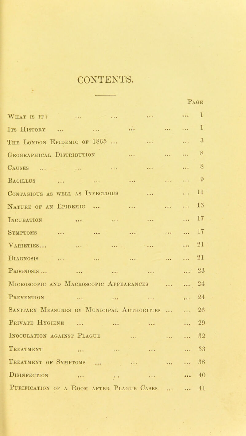 CONTENTS What is it? Its History The London Epidemic of 1865 ... Geographical Distribution Causes Bacillus Contagious as well as Infectious Nature of an Epidemic Incubation Symptoms Varieties... Diagnosis Prognosis ... Microscopic and Macroscopic Appearances Prevention Sanitary Measures by Municipal Authorities ... Private Hygiene Inoculation against Plague Treatment Treatment op Symptoms Disinfection Purification op a PvOom after Plague Cases Page 1 1 3 8 8 9 11 13 17 17 21 21 23 24 24 26 33 . 38 . 40 . 41