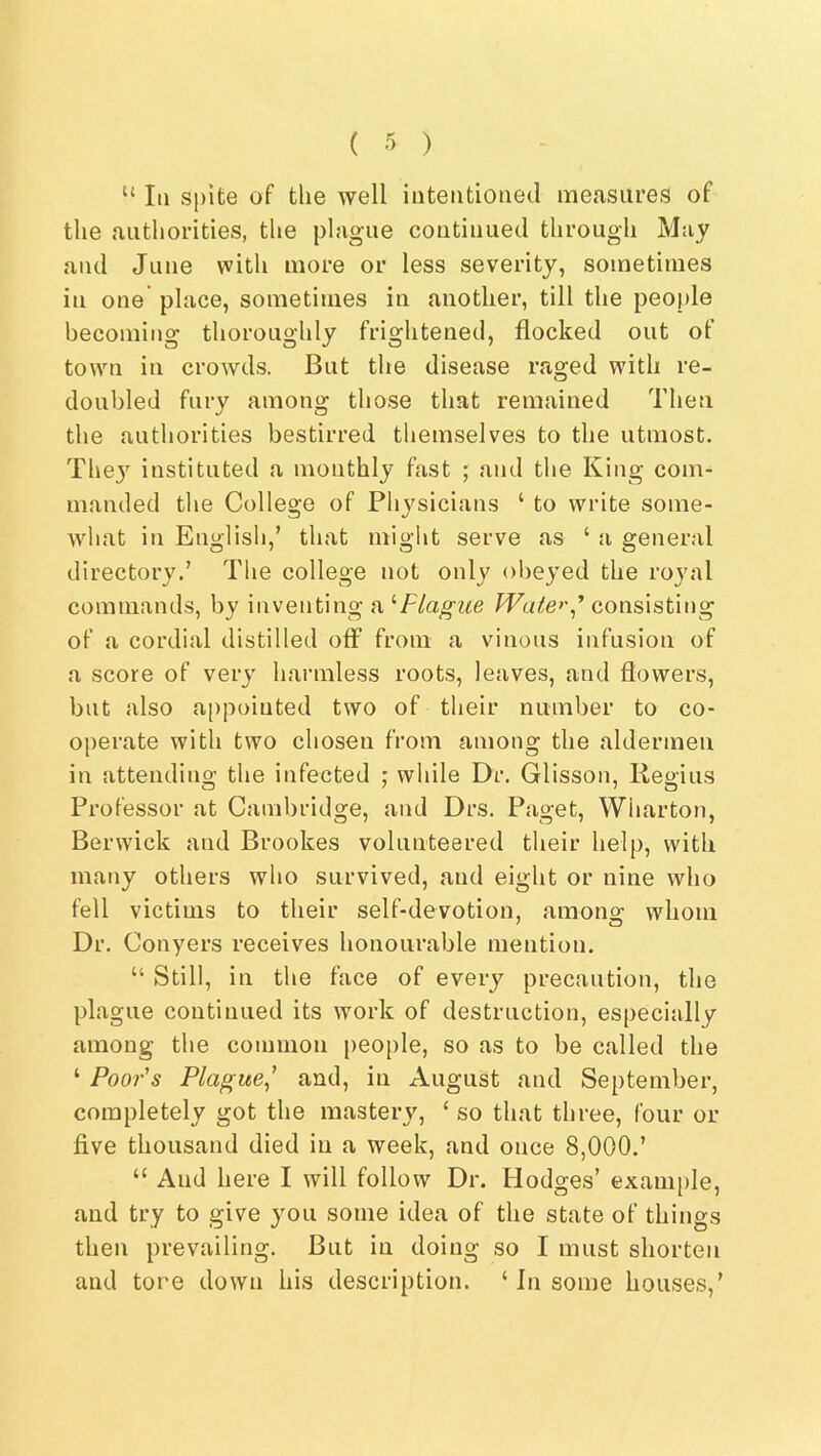 “ III spite of the well iuteiitioiied measures of the authorities, the plague continued through May and June with more or less severity, sometimes in one place, sometimes in another, till the people becoming thoroughly frightened, flocked out of town in crowds. But the disease raged with re- doubled fury among those that remained Then the authorities bestirred themselves to the utmost. The}' instituted a monthly fast ; and the King com- manded tlie College of Physicians ‘ to write some- what in English,’ that might serve as ‘ a general directory.’ The college not only olieyed the royal commands, by inventing a '‘Plague Waterconsisting of a cordial distilled off from a vinous infusion of a score of very harmless roots, leaves, and flowers, but also appointed two of their number to co- operate with two chosen from among the aldermen in attending the infected f while Dr. Glisson, Regius Professor at Cambridge, and Drs. Paget, Wharton, Berwick and Brookes volunteered their help, with many others who survived, and eight or nine who fell victims to their self-devotion, amono^ whom Dr. Conyers receives honourable mention. “ Still, in the face of every precaution, the plague continued its work of destruction, especially among the common people, so as to be called the ‘ Poor's Plague^' and, in August and September, completely got the mastery, ‘ so that three, four or five thousand died in a week, and once 8,000.’ “ And here I will follow Dr. Hodges’ exani[)le, and try to give you some idea of the state of things then prevailing. But in doing so I must shorten and tore down his description. ‘ In some houses,’