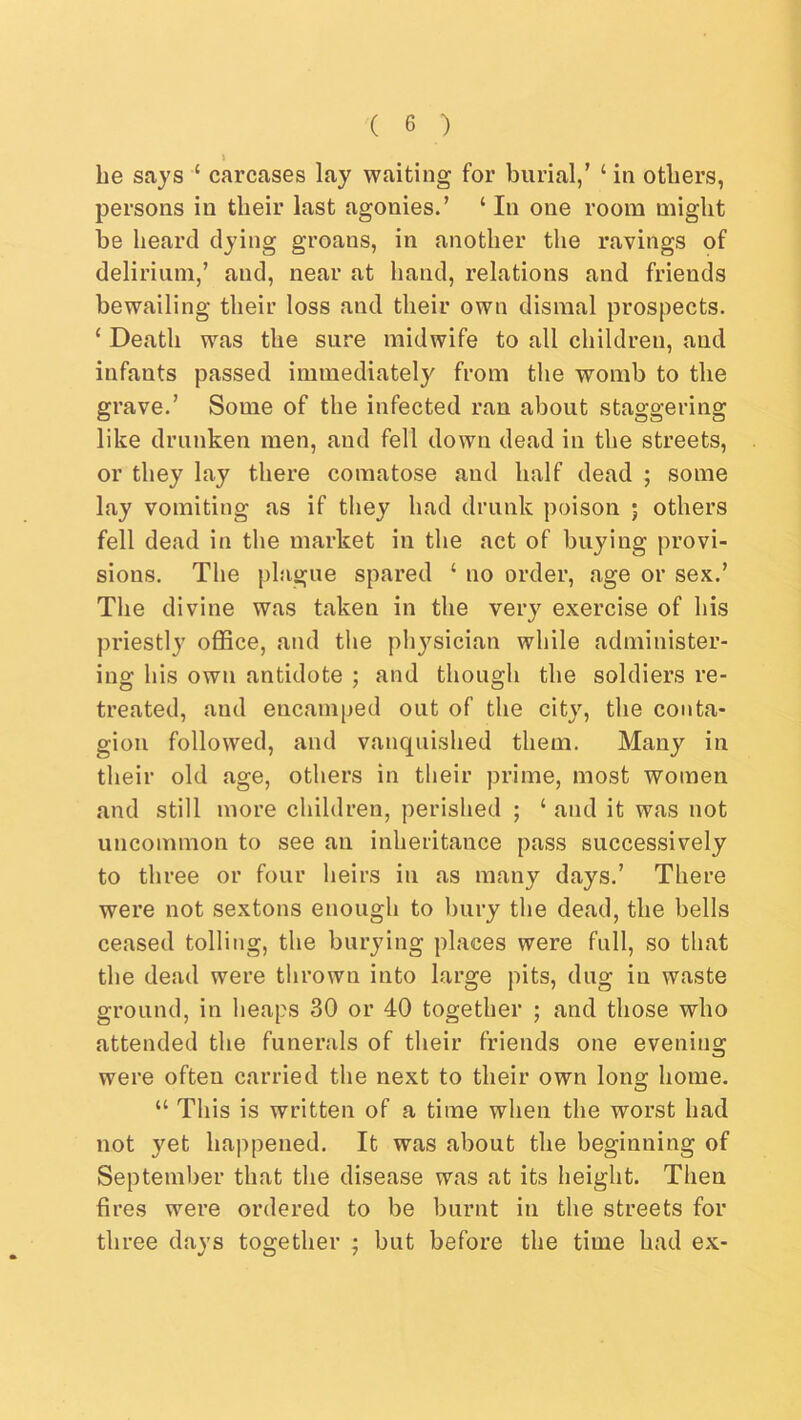 I be says ‘ carcases lay waiting for burial/ ‘ in others, persons in tbeir last agonies.’ ‘In one room might be beard dying groans, in another the ravings of delirium,’ and, near at band, relations and friends bewailing tbeir loss and tbeir own dismal prospects. ‘ Death was the sure midwife to all children, and infants passed immediately from the womb to the grave.’ Some of the infected ran about staggering like drunken men, and fell down dead in the streets, or they lay there comatose and half dead ; some lay vomiting as if they had drunk poison ; others fell dead in the market in the act of buying provi- sions. The plague spared ‘ no order, age or sex.’ The divine was taken in the very exercise of his priestly office, and tlie phj^sician while administer- ing his own antidote ; and though the soldiers re- treated, and encamped out of the city, the conta- gion followed, and vanquished them. Many in their old age, others in their prime, most women and still more children, perished ; ‘ and it was not uncommon to see an inheritance pass successively to three or four heirs in as many days.’ There were not sextons enough to bury the dead, the bells ceased tolling, the burying places were full, so that the dead were tlirown into large pits, dug in waste ground, in heaps 30 or 40 together ; and those who attended the funerals of their friends one evening were often carried the next to their own long home. “ This is written of a time when the worst had not yet happened. It was about the beginning of September that the disease was at its height. Then fires were ordered to be burnt in the streets for three days together ; but before the time had ex-