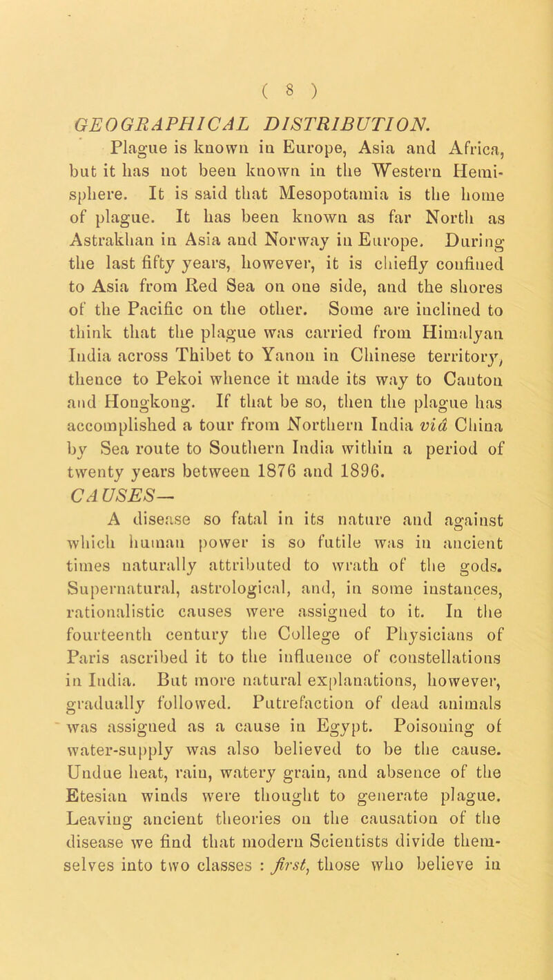 GEOGRAPHICAL DISTRIBUTION. Plague is known in Europe, Asia and Africa, but it has not been known in the Western Henii- sphere. It is said that Mesopotamia is the home of plague. It has been known as far North as Astrakhan in Asia and Norway in Europe. During the last fifty years, however, it is chiefly confined to Asia from Red Sea on one side, and the shores of the Pacific on the other. Some are inclined to think that the plague was carried from Himalyan India across Thibet to Yanon in Chinese territoiy^ thence to Pekoi whence it made its way to Canton and Hongkong. If that be so, then the plague has accomplished a tour from Northern India via China by Sea route to Southern India within a period of twenty years between 1876 and 1896. CA USES— A disease so fatal in its nature and ao-ainst which human power is so futile was in ancient times naturally attributed to wrath of the gods. Supernatural, astrological, and, in some instances, rationalistic causes were assigned to it. In the fourteenth century the College of Physicians of Paris ascribed it to the influence of constellations in India. But more natural explanations, however, gradually followed. Putrefaction of dead animals was assigned as a cause in Egypt. Poisoning of water-supply was also believed to be the cause. Undue heat, rain, watery grain, and absence of the Etesian winds were thought to generate plague. Leavino; ancient theories on the causation of the disease we find that modern Scientists divide them- selves into two classes : first, those who believe in