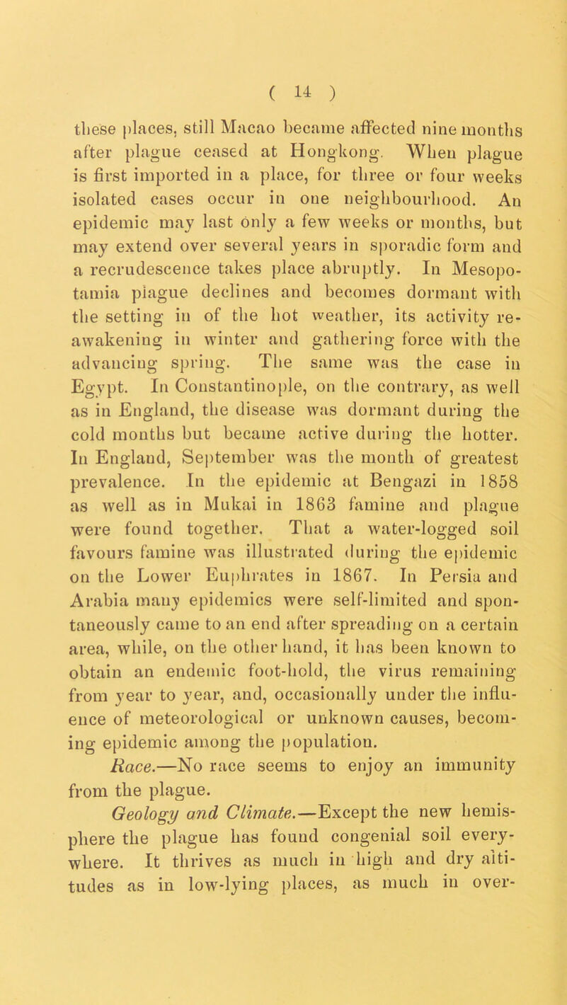 these j)laces, still Macao became affected nine montlis after plague ceased at Hongkong. When plague is first imported in a place, for three or four weeks isolated cases occur in one neighbourhood. An epidemic may last only a few weeks or months, but may extend over several years in s])oradic form and a recrudescence takes ])lace abruptly. In Mesopo- tamia plague declines and becomes dormant with the setting in of the hot weather, its activity re- awakening in winter and gathering force with the advancing spring. The same was the case in Egypt. In Constantino[)le, on the contrary, as well as in England, the disease was dormant during the cold mouths but became active during the hotter. In England, Sei)tember was the mouth of greatest prevalence. In the epidemic at Bengazi in 1858 as well as iu Mukai in 1863 famine and plague were found together. That a water-logged soil favours famine was illustrated during the epidemic on the Lower Euphrates in 1867. In Persia and Arabia man}* epidemics were self-limited and spon- taneously came to an end after spreading on a certain area, while, on the other hand, it has been known to obtain an endemic foot-hold, the virus remaining from year to year, and, occasionally under the influ- ence of meteorological or unknown causes, becom- ing epidemic among the population. Race.—No race seems to enjoy an immunity from the plague. Geology and Climate.—Except the new hemis- phere the plague has found congenial soil every- where. It thrives as much in high and dry alti- tudes as in low^-lying places, as much iu over-