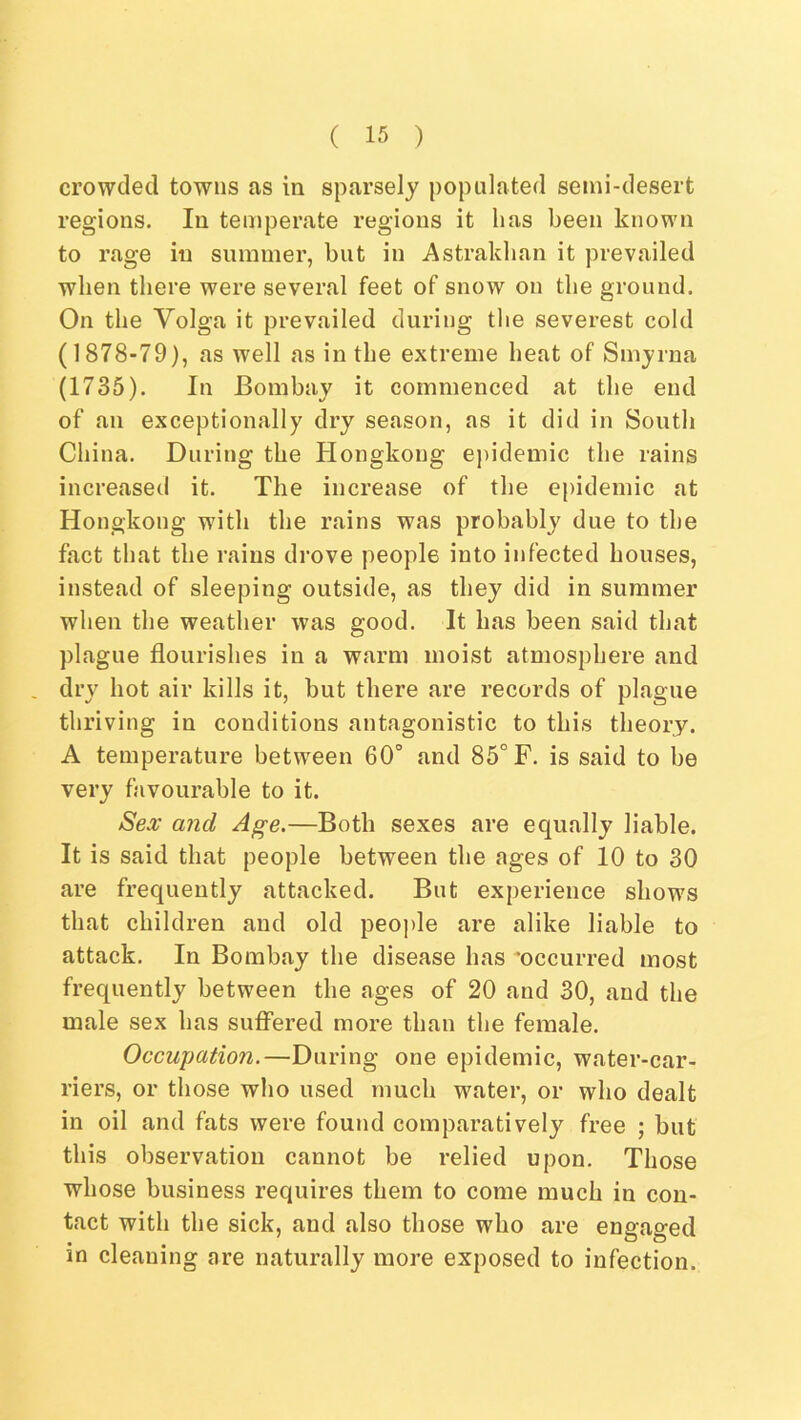 crowded towns as in sparsely populated semi-desert regions. In temperate regions it has been known to rage in summer, but in Astrakhan it prevailed when there were several feet of snow on the ground. On the Volga it prevailed during the severest cold (1878-79), as well as in the extreme heat of Smyrna (1735). In Bombay it commenced at the end of an exceptionally dry season, as it did in South China. During the Hongkong epidemic the rains increased it. The increase of the epidemic at Hongkong with the rains was probably due to the fact that the rains drove people into infected houses, instead of sleeping outside, as they did in summer when the weather was good. It has been said that plague flourishes in a warm moist atmosphere and dry hot air kills it, but there are records of plague thriving in conditions antagonistic to this theory. A temperature between 60° and 85° F. is said to be very favourable to it. SeA' and Age.—Both sexes are equally liable. It is said that people between the ages of 10 to 30 are frequently attacked. But experience shows that children and old peojde are alike liable to attack. In Bombay the disease has ‘occurred most frequently between the ages of 20 and 30, and the male sex has suff'ered more than the female. Occupation.—During one epidemic, water-car- riers, or those who used much water, or who dealt in oil and fats were found comparatively free ; but this observation cannot be relied upon. Those whose business requires them to come much in con- tact with the sick, and also those who are engaged in cleaning are naturally more exposed to infection.