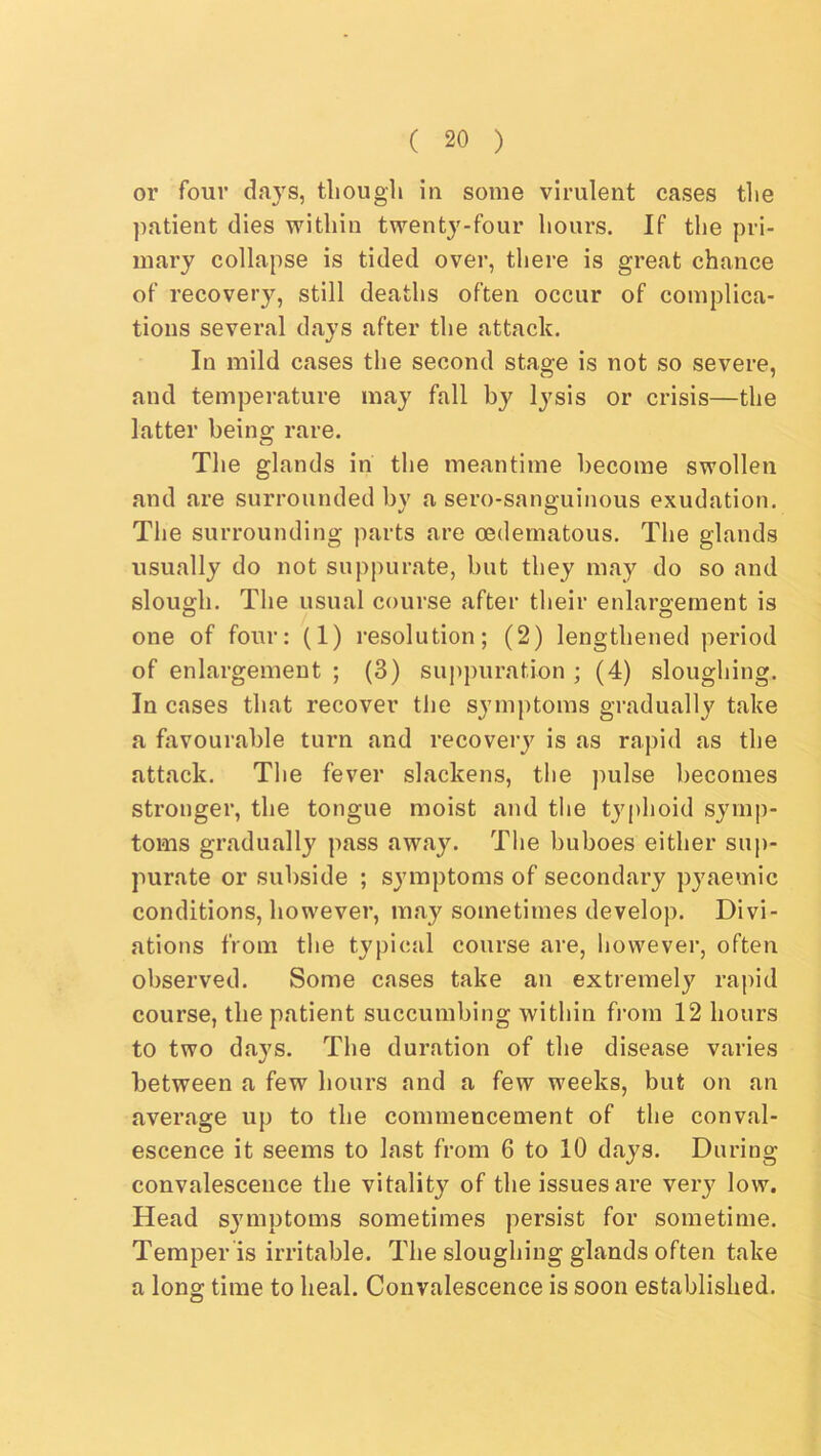 or four days, though in some virulent cases the patient dies within twenty-four hours. If the pri- mary collapse is tided over, there is great chance of recovery, still deaths often occur of complica- tions several days after the attack. In mild cases the second stage is not so severe, and temperature may fall by lysis or crisis—the latter being rare. The glands in the meantime become swollen and are surrounded by a sero-sanguinous exudation. The surrounding parts are oedematous. The glands usually do not suppurate, but they may do so and slough. The usual course after their enlargement is one of four: (1) resolution; (2) lengthened period of enlargement ; (3) suppuration ; (4) sloughing. In cases that recover the symptoms gradually take a favourable turn and recovery is as rapid as the attack. The fever slackens, the pulse becomes stronger, the tongue moist and the typhoid symp- toms gradually pass away. The buboes either siij)- purate or subside ; symptoms of secondary pyaemic conditions, however, may sometimes develop. Divi- ations from the typical course are, however, often observed. Some cases take an extremely rapid course, the patient succumbing within from 12 hours to two days. The duration of the disease varies between a few hours and a few weeks, but on an average up to the commencement of the conval- escence it seems to last from 6 to 10 days. During convalescence the vitality of the issues are very low. Head symptoms sometimes persist for sometime. Temper is irritable. The sloughing glands often take a long time to heal. Convalescence is soon established.