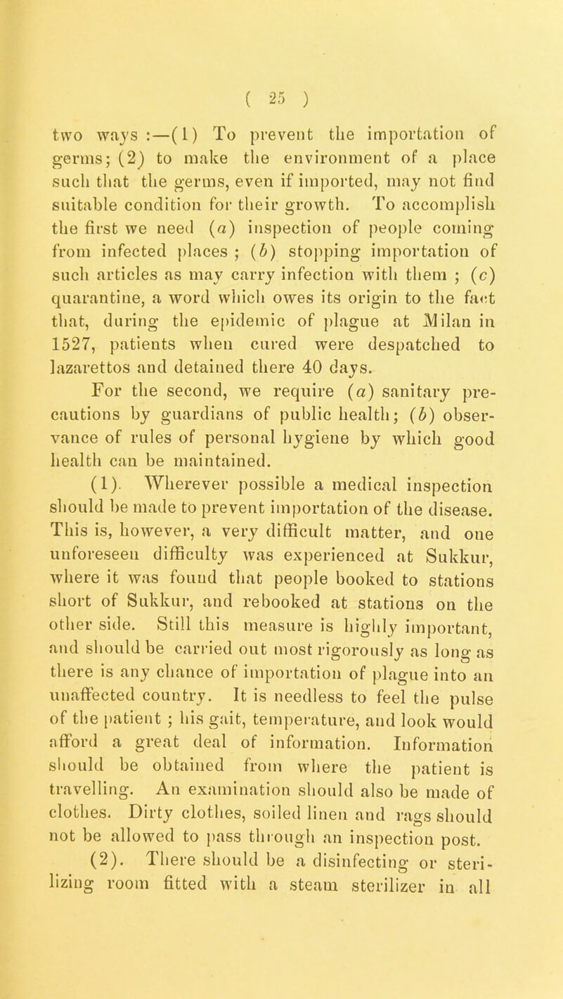 two ways:—(1) To prevent the importation of germs; (2) to make tlie environment of a place such that the germs, even if imported, may not find suitable condition for their growth. To accomplish the first we need (a) inspection of people coming from infected j)laces ; {b) stopping importation of such articles as may carry infection with them ; (c) quarantine, a word which owes its origin to the fa<rt that, during the epidemic of plague at Milan in 1527, patients when cured were despatched to lazarettos and detained there 40 days. For the second, we require (a) sanitary pre- cautions by guardians of public health; (b) obser- vance of rules of personal hygiene by which good health can be maintained. (1) . Wherever possible a medical inspection should be made to prevent importation of the disease. This is, however, a very difficult matter, and one unforeseen difficulty was experienced at Sukkur, where it was found that people booked to stations short of Sukkur, and rebooked at stations on the other side. Still this measure is highly important, and should be carried out most rigorously as long as there is any chance of importation of plague into an unaffected country. It is needless to feel the pulse of the patient ; his gait, temperature, and look would afford a great deal of information. Information should be obtained from where the patient is travelling. An examination should also be made of clothes. Dirty clothes, soiled linen and rags should not be allowed to pass through an inspection post. (2) . There should be a disinfecting or steri- lizing room fitted with a steam sterilizer in all