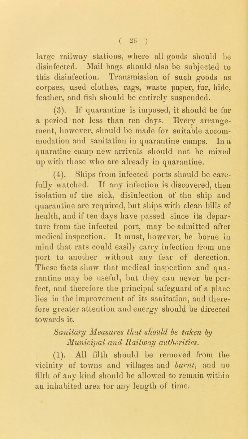 large railway stations, wliere all goods should he disinfected. Mail bags should also be subjected to this disinfection. Transmission of such goods as corpses, used clothes, rags, waste paper, fur, hide, feather, and fish should be entirely suspended. (3) . If quarantine is imposed, it should be for a period not less than ten days. Every arrange- ment, however, should be made for suitable accom- modation and sanitation in quarantine camps. In a quaratine camp new arrivals should not be mixed up with those who are already in quarantine. (4) . Ships from infected ports should be care- fully watched. If any infection is discovered, then isolation of the sick, disinfection of the ship and quarantine are required, but ships with clean bills of health, and if ten days have passed since its depar- ture from the infected port, may be admitted after medical inspection. It must, however, be borne in mind that rats could easily carry infection from one port to another without any fear of detection. These facts show that medical inspection and qua- rantine may be useful, but they can never be per- fect, and therefore the principal safeguard of a place lies in the improvement of its sanitation, and there- fore greater attention and energy should be directed towards it. Sanitary Measures that should be taken by Municipal and Railway authorities. (1). All filth should be removed from the vicinity of towns and villages and burnt^ and no filth of any kind should be allowed to remain within an inhabited area for any length of time.