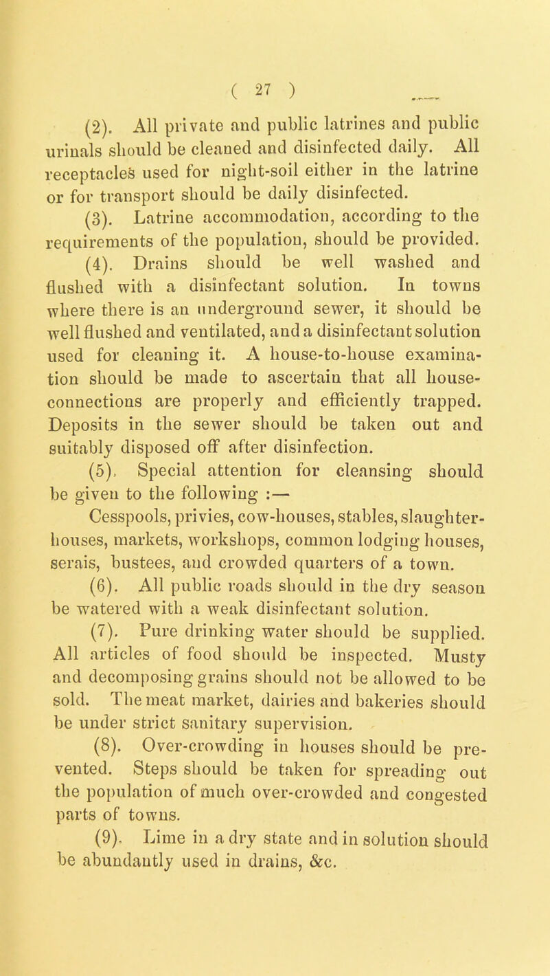 (2) . All private and public latrines and public urinals should be cleaned and disinfected daily. All receptacles used for night-soil either in the latrine or for transport should be daily disinfected. (3) . Latrine accommodation, according to the requirements of the population, should be provided. (4) . Drains should be well washed and flushed with a disinfectant solution. In towns where there is an underground sewer, it should be well flushed and ventilated, and a disinfectant solution used for cleaning it. A liouse-to-house examina- tion should be made to ascertain that all house- connections are properly and efficiently trapped. Deposits in the sewer should be taken out and suitably disposed off after disinfection. (5) . Special attention for cleansing should be given to the following :— Cesspools, privies, cow-houses, stables, slaughter- houses, markets, workshops, common lodging houses, serais, bustees, and crowded quarters of a town. (6) . All public roads should in the dry season be watered with a weak disinfectant solution. (7) . Pure drinking water should be supplied. All articles of food should be inspected. Musty and decomposing grains should not be allowed to be sold. The meat market, dairies and bakeries should be under strict sanitary supervision. (8) . Over-crowding in houses should be pre- vented. Steps should be taken for spreading out the population of much over-crowded and congested parts of towns. (9) . Lime in a dry state and in solution should be abundantly used in drains, &c.