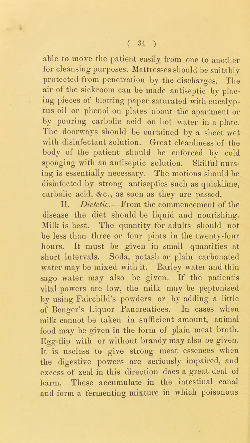 able to move the patient easily from one to anotlier for cleansing purposes. Mattresses should be suitably protected from penetration by the discharges. The air of the sickroom can be made antiseptic by plac- ing pieces of blotting paper saturated with eucalyp- tus oil or phenol on plates about the apartment or by pouring carbolic acid on hot water in a j)late. The doorways should be curtained by a sheet wet with disinfectant solution. Great cleanliness of the body of the patient should be enforced by cold sponging with an antiseptic solution. Skilful nurs- ing is essentially necessary. The motions should be disinfected by strong antiseptics such as quicklime, carbolic acid, &c., as soon as they are passed. II. Dietetic.—From the commencement of the disease the diet should be liquid and nourishing. Milk is best. The quantity for adults should not be less than three or four pints in the twenty-four hours. It must be given in small quantities at short intervals. Soda, potash or plain carbonated water may be mixed with it. Barley water and thin sago water may also be given. If the patient’s vital powers are low, the milk may be peptonised b}’’ using Fairchild’s powders or by adding a little of Benger’s Liquor Pancreatices. In cases when milk cannot be taken in sufficient amount, animal food may be given in the form of plain meat broth. Egg-flip with or without brandy may also be given. It is useless to give strong meat essences when the digestive powers are seriously impaired, and excess of zeal in this direction does a great deal of harm. These accumulate in the intestinal canal and form a fermenting mixture in which poisonous