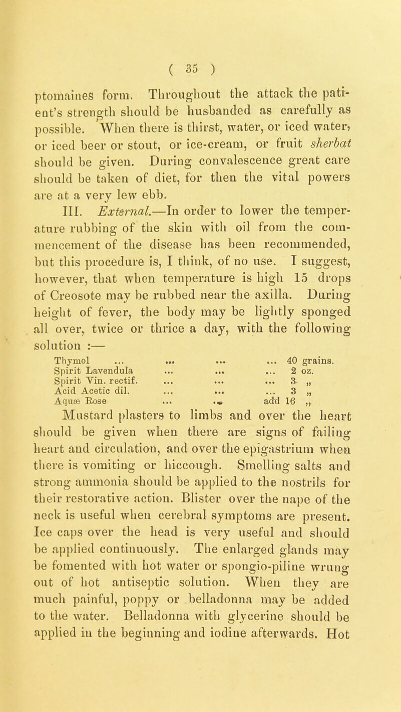 ptomfiines form. Tlirougliout tliG attack tliG pati* Got’s strGiigtb should be liusbaiulGd as carofully as possible. When tliei'G is thirst, water, or iced water, or iced beer or stout, or ice-cream, or fruit sherbat should be given. During convalescence great care should he taken of diet, for then the vital powers are at a very lew ebb. III. External.—In order to lower the temper- ature rubbing of the skin with oil from the com- mencement of the disease has been recommended, but this procedure is, I think, of no use. I suggest, however, that when temperature is high 15 drops of Creosote may be rubbed near the axilla. During height of fever, the body may be lightly sponged all over, twice or thrice a day, with the following solution :— Thymol Spirit Lavendula Spirit Vin. rectif. Acid Acetic dil. Aquse Rose ... 40 grains. 2 3 3 oz. )> 5) add 16 „ Mustard plasters to limbs and over the heart should be given when there are signs of failing heart and circulation, and over the epigastrium when there is vomiting or hiccough. Smelling salts and strong ammonia should be applied to the nostrils for their restorative action. Blister over the nape of the neck is useful when cerebral symptoms are present. Ice caps over the head is very useful and should be applied continuously. The enlarged glands may be fomented with hot water or spongio-piline wrung out of hot antiseptic solution. When they are much painful, poppy or belladonna may be added to the water. Belladonna with glycerine should be applied in the beginning and iodine afterwards. Hot