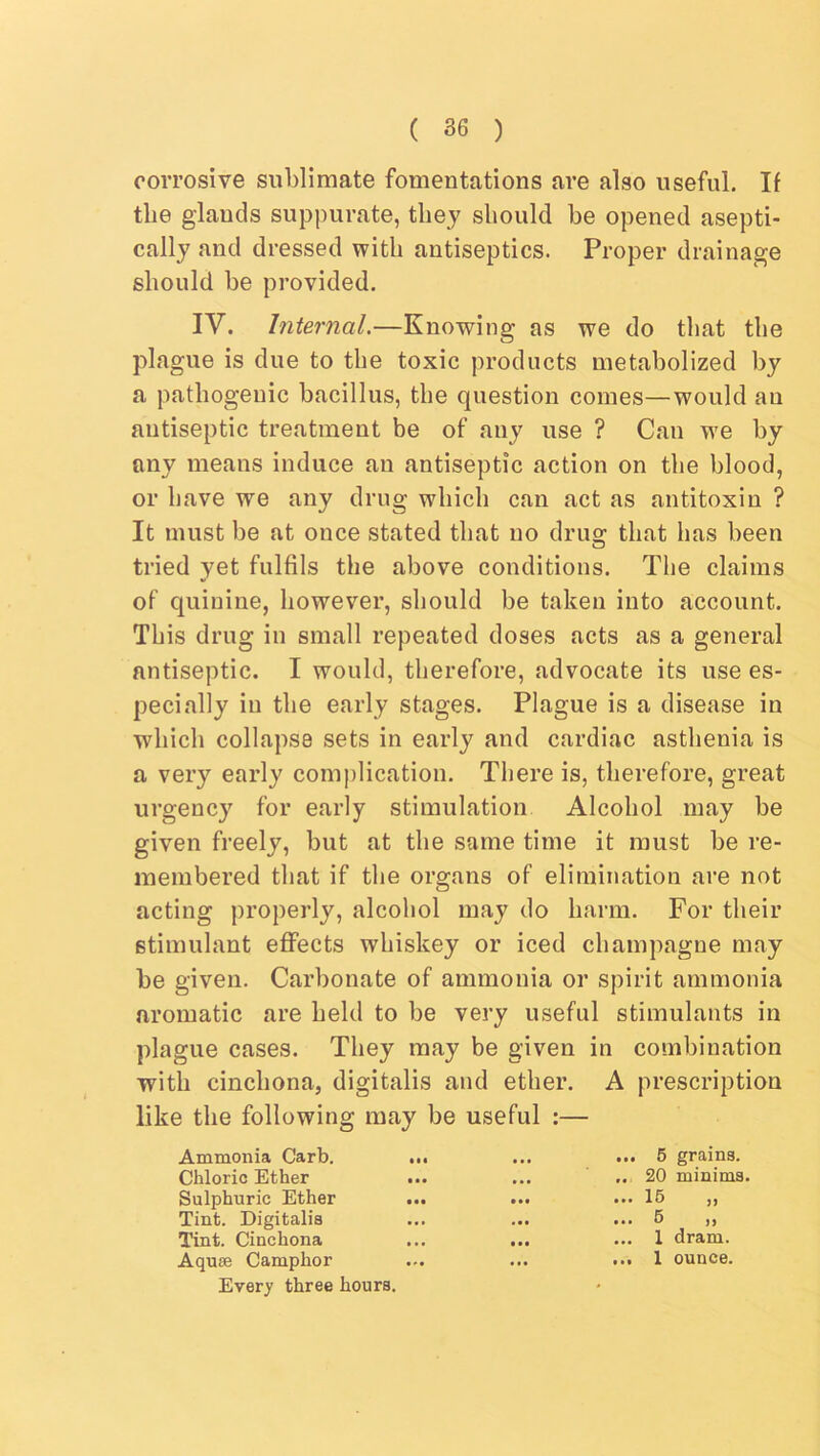 corrosive sublimate fomentations are also useful. If the glands suppurate, they should he opened asepti- cally and dressed with antiseptics. Proper drainage should be provided. IV. Internal.—Knowing as we do that the plague is due to the toxic products metabolized by a pathogenic bacillus, the question comes—would an antiseptic treatment be of any use ? Can we by any means induce an antiseptic action on the blood, or have we any drug which can act as antitoxin ? It must be at once stated that no drug that has been tried yet fulfils the above conditions. The claims of quinine, however, should be taken into account. This drug in small repeated doses acts as a general antiseptic. I would, therefore, advocate its use es- pecially in the early stages. Plague is a disease in which collapse sets in early and cardiac asthenia is a very early comj)lication. There is, therefore, great urgency for early stimulation Alcohol may be given freely, but at the same time it must be re- membered that if the organs of elimination are not acting properly, alcohol may do harm. For their stimulant effects whiskey or iced champagne may be given. Carbonate of ammonia or spirit ammonia aromatic are held to be very useful stimulants in plague cases. They may be given in combination with cinchona, digitalis and ether. A prescription like the following may be useful :— Ammonia Garb. Chloric Ether Sulphuric Ether Tint. Digitalis Tint. Cinchona Aquae Camphor Every three hours. 6 grains. 20 minims. 16 6 1 dram. 1 ounce.