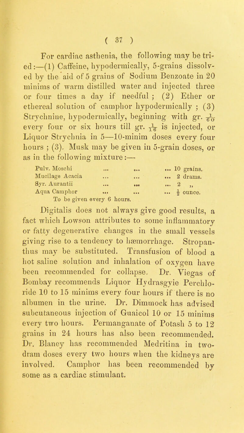 For cardiac asthenia, the following may be tri- ed :—(1) Caffeine, hypodermically, 5-grains dissolv- ed by the aid of 5 grains of Sodium Benzoate in 20 minims of w\arm distilled water and injected three or four times a day if needful ; (2) Ether or ethereal solution of camphor hypodermically ; (3) Strychnine, hypodermically, beginning with gr. every four or six hours till gr. ^ is injected, or Liquor Strychnia in 5—10-miuim doses every four hours ; (3), Musk may be given in 5-grain doses, or as in the followino; mixture:— Pulv. Moschi ... 10 grains. Mucilage Acacia ... ... ... 2 drama. Sj'r. Aurantii ... ... ... 2 „ Aqua Camphor ... ... ... J ounce. To be given every 6 hours. Digitalis does not always give good results, a fact which Lowson attributes to some inflammatory or fatty degenerative changes in the small vessels giving rise to a tendency to haemorrhage. Stropan- thus may be substituted. Transfusion of blood a hot saline solution and inhalation of oxygen have been recommended for collapse. Dr. Viegas of Bombay recommends Liquor Hydrasgyie Perchlo- ride 10 to 15 minims every four hours if there is no albumen in the urine. Dr. Dimmock has advised subcutaneous injection of Guaicol 10 or 15 minims every two hours. Permanganate of Potash 5 to 12 grains in 24 hours has also been recommended. Dr, Blaney has recommended Medritina in two- dram doses every two hours when the kidneys are involved. Camphor has been recommended by some as a cardiac stimulant.