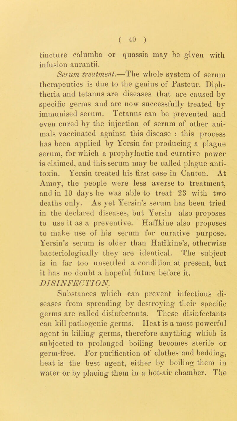 tincture calumba or quassia may be given with infusion aurantii. Serum treatment.—The whole system of serum therapeutics is clue to the genius of Pasteur. Diph- theria and tetanus are diseases that are caused by S])ecific germs and are now successfully treated by immunised serum. Tetanus can be prevented and even cured by the injection of serum of other ani- mals vaccinated against this disease : this process has been applied by Yersin for producing a plague serum, for which a prophylactic aud curative power is claimed, and this serum may be called plague anti- toxin. Yersin treated his first case in Canton. At Amoy, the people were less averse to treatment, and in 10 days he was able to treat 23 with two deaths only. As yet Y^ersin's serum has been tried in the declared diseases, but Yersin also proposes to use it as a preventive. Haffkine also proposes to make use of his serum for curative purpose. Yersin’s serum is older than Haffkine’s, otherwise baeteriologically they are identical. The subject is in far too unsettled a condition at present, but it has no doubt a hopeful future before it. DISINFECTION. Substances which can prevent infectious di- seases from spreading by destroying their specific germs are called disinfectants. These disinfectants can kill pathogenic germs. Heat is a most powerful agent in killing germs, therefore anything which is subjected to prolonged boiling becomes sterile or germ-free. For purification of clothes and bedding, heat is the best agent, either by boiling them in water or by placing them in a hot-air chamber. The