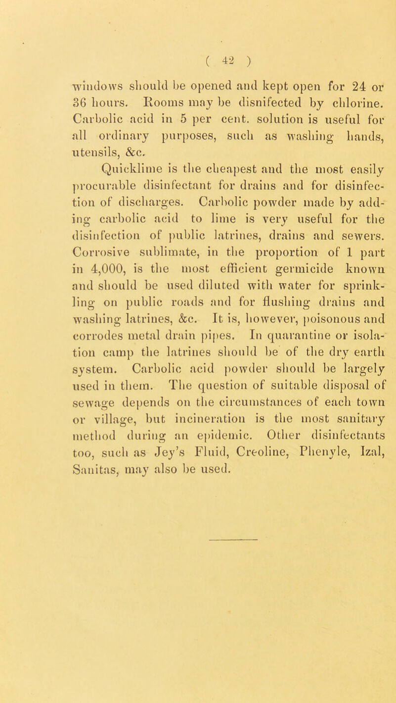 windows should be opened and kept open for 24 or 36 hours. Rooms may be disnifected by chlorine. Carbolic acid in 5 per cent, solution is useful for all ordinary purposes, such as washing hands, utensils, &c. Quicklime is the cheapest and the most easily ])rocurable disinfectant for drains and for disinfec- tion of discharges. Carbolic powder made by add- ins- carbolic acid to lime is very useful for the disinfection of public latrines, drains and sewers. Corrosive sublimate, in the proportion of 1 part in 4,000, is the most efficient germicide known and should be used diluted with water for sprink- ling on public roads and for flushing drains and washing latrines, &c. It is, however, poisonous and corrodes metal drain pipes. In quarantine or isola- tion camp the latrines should be of the dry earth system. Carbolic acid powder should be largely used in them. The question of suitable disposal of sewage dej)ends on the circumstances of each town or village, but incineration is the most sanitary method during an epidemic. Other disinfectants too, such as Jey’s Fluid, Creoline, Phenyle, Izal, Sanitas, may also be used.