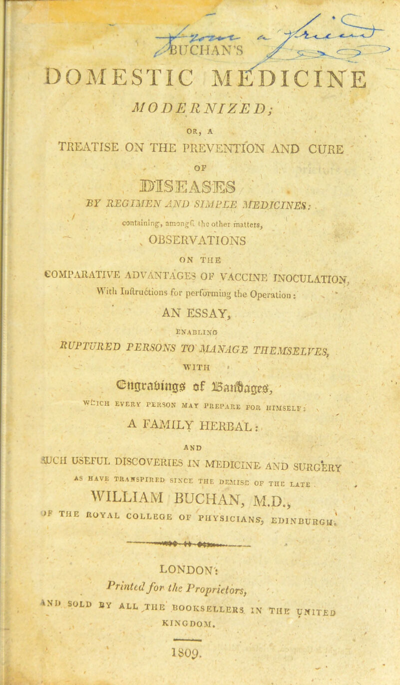 V '' ^UCHAN'S D O M E S TIC M Ivb IC i N E MODERNIZED; OR, A TKEATISE ON THE PREVENTION AND CURE ' OF BISEASES ' BY REGUIEN AND SIMEEE MEDICINES; . containing-, amongG. (ho other matters, - ' ' ■ * , OBSERVATIONS ! ON THE ' COMPARATIV’^E ADVANTAGES OF VACCINE INOCULATION, Vi'itii Ii)ftru6tions for performing the Operation; v '* ■ . ' ' AN ESSAY, : feNABLIJfO ruptured PERSONS TO MANAGE THEMSELVES, - WITH • ’ V '■ C*ngrai)tn0Sf of ' WdCH EVERV PERSON MAY PREPARE FOR HIMSELF; s • A FAMILY HERBA:l ; . and SUCH USEFUL DISCOVERIES IN MEDICINE AND SURG*ERY AS HAVE TRANSPIRED SINCE THE DE5IISE OF THE LATE . V ■ WILLIAM - BUCHAN, M.D., JF THE XlOYAL COLLEGE OF PHySlCIANS-, EDINBURGH.’ LONDON': P^mttdybt' the Proprietors, '■ 4ND.SOLD BY ALL,THE BOOKSELLERS. IN THE UNITED , ' kingdom. iw.