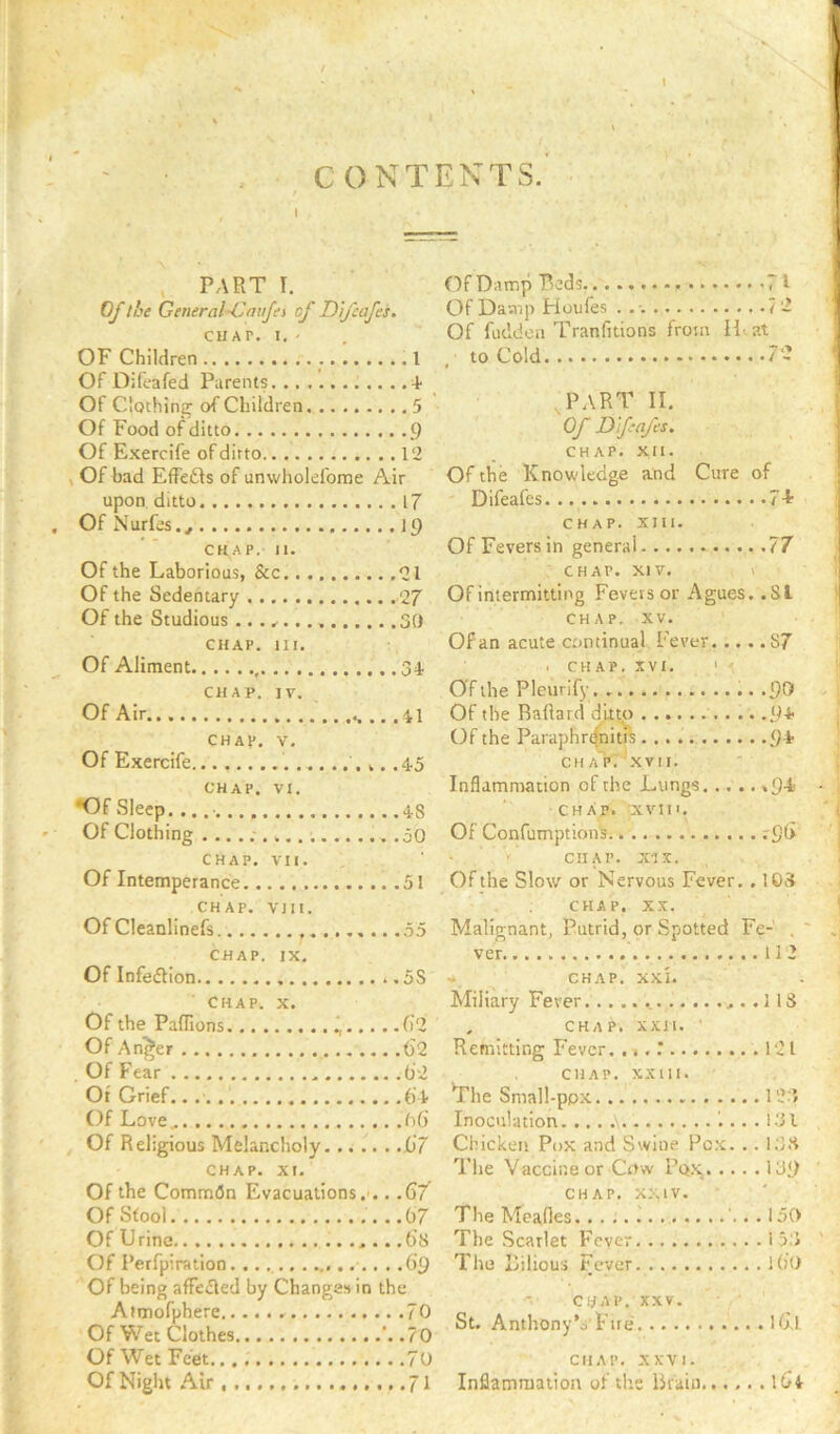 CONTENTS.' t , PART I. Of the General-Cauju of D'l/cafes. CHAT. I. ' OF Children I Of Dileafed Parents 4- Of Clothing of Children. ........ 5 Of Food of ditto 9 Of Exercife of ditto 12 , Of bad EflFedls of unwholefome Air upon ditto 17 Of Nurfes., 19 CHAP. II. Of the Laborious, &c 21 Of the Sedentary 27 Of the Studious 30 CHAP. HI. Of Aliment 34. CHAP. IV. Of Air .. . 41 CHAl*. V. Of Exercife ,. .4-5 CHAP. VI. •Of .Sleep. 4-8 Of Clothing .50 CHAP. VII. Of Intemperance 51 CHAP. VIII. Of Cleanlinefs .55 CHAP. IX. Of Infedtion ..5S Chap x Of the Paflions (i2 Of An^er 62 Of Fear 92 Ot Grief.. (i t Of Love.. OG , Of Religious Melancholy 67 CHAP. XI. Of the Commfln Evacuations.'.. .67 Of Sfool ..G7 Of Urine .Gs Of Perfpiration .69 Of being affeiRed by Changes in the Atmofphere 70 Of Wet Clothes ’. .70 Of Wet Feet 70 Of Night Air 71 Of Damp Beds .71 Of Damp Fioufes . 7 2 Of futldon Tranfitions from H^at , to Cold 72 part II. Of D'feafes. CHAP. XII. Of the Knowledge and Cure of Difeafes 7 A CHAP. Xlll. Of Fevers in general 77 CHAP. XIV. 1 Of intermitting Fevers or Agues. .SI CHAP. XV. Of an acute continual Fever. .... S7 I CHAP. XVI. ' Of the Pleurify .90 Of the BaRard ditto .9-t Of the Paraphr^nitis 9-t CHAP. ^xvn. Inflammation of the Lungs »9-i> CHAP. 'xvin. Of Confumption's .-96 CHAP. x-ix. Of the Slow or Nervous Fever. , 105 CHAP. XX. Malignant, Putrid, or Spotted Fe-’ , ' ver 112 * CHAP. XXI. Miliary Fever 113 . CHAP. XXH. ’ Remitting Fever. ., . 121 CHAP. XXHI. *rhe Small-ppx 1 2-f Inoculation 1... 1.31 Chicken Pox and Swine Pc.x. .. 135 Tlie Vaccine or Crtw Pox 139 CHAP. XXIV. The Meades 1 '.. . 150 The Scarlet Fever 153 The Bilious Fever iGo CHAP. XXV. St. Anthony’o'Fire Hxl CHAP. XXVI. Inflammation of the Brain 164