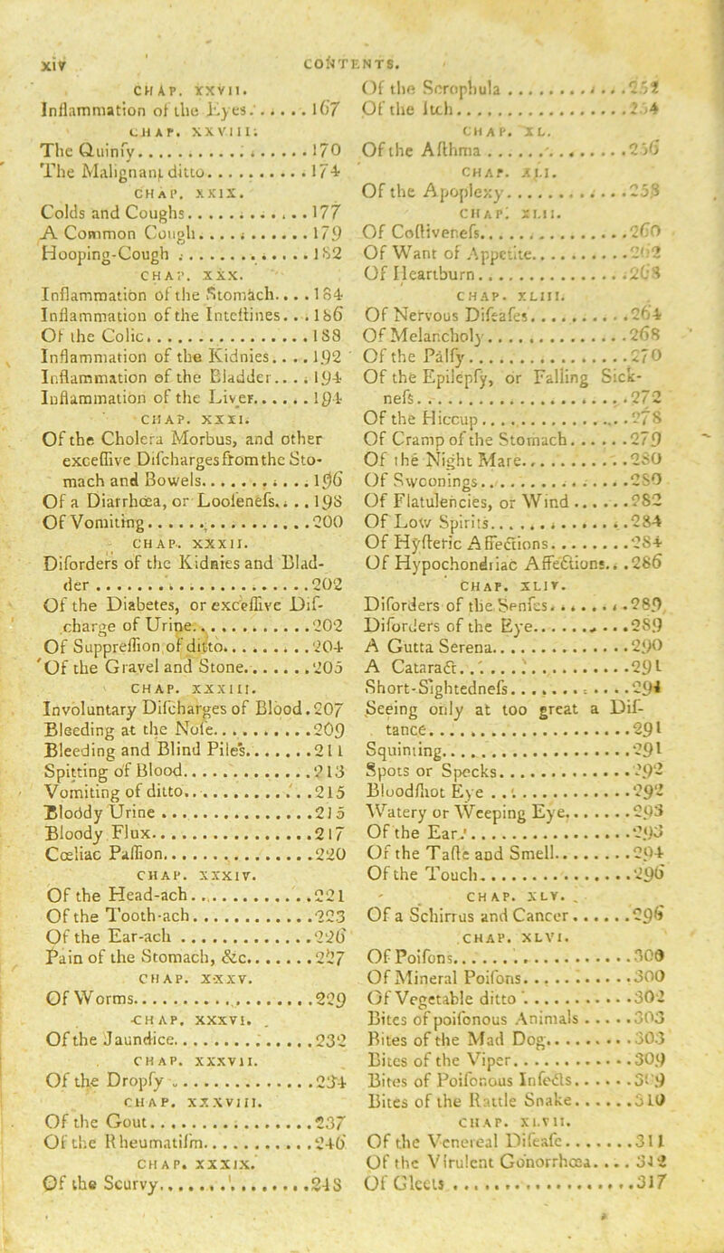 xiy ' COfJTKNTS. CHAP, rxvii. Of tlift Scrcipl)u!a Inilammation ofihe i.yes. l67 Ol the Itch 2 j4 t-HAP. XXVIII; CHAP. XL. The Quinry 170 Ofihe Aflhma ‘2)6 The Malignanf.ditto 17+ cha.». Xf.i. chap. xKix. Of the Apoplexy 25.fi Colds and Coughs ...177 chap; si.n. A Common Cough... 179 Of CofHvenefs .2C0 Hooping-Cough 182 Of Want of Appetite ~'-'2 CHAP. XXX. Of Heartburn AOS Inflammation of the Stom&ch.. . .184 CHAP. y.LHI. Inflammation of the inteflines. . .Ib6 Of Nervous Diftafes Of (he Colic Of Melancholy . .268 Inflammation of the Kidnies.. ..192 Of the Paify Inflammation of the Bladder.. .. 194 Of the Epilepfy, or Falling Sick- Inflammation of the Liver..., ..194 nefs CHAP. XXII. Of the Hiccup Of the Cholera Morbus, and other Of Cramp of the Stomach. .. . . .279 exceffive Difeharges from the Sto- Of ihe Night Mare. . . 2S0 mach and Bowels ..m Of Swoonings ... . .280 Of a Diarrhoea, or Loofenefs.i ..I9d Of Flatulencies, or Wind ... . ...282 Of Vomiting , Of Low Spirits . .284 CHAP.. XXXII. Of Hj'fteHc AK'eiflions . .284 Diforders of the Kidnies and Llad- Of Hypochondriac Affeftions .. .286 der CHAP. XLIT. Of the Diabetes, or exe'eflive Dif- Diforders of the Senfes. ..... charge of Urine .. 202 Diforders of the Eye . Of Supprellion of ditto A Gutta Serena '('If the Gravel and Stone... .. .. 205 A Catarafl. ...291 CHAP. XXXltl. Short-Sightednefs.......... Involuntary Dilchargesof Blood.207 ^Seeing only at too great a Dif- Bleeding at. the Nole . tance. Bleeding and Blind Piles Squinting Spitting of Blood Spots or Specks Vomiting of ditto. Bloodfliot Eye . . Bloddy Urine Watery or Weeping Eye...., ,..2Q3 Bloody Flux Of the Ear^' Coeiiac Paflion Of the Tafte and Smell . ..204 CHAP. XXXIV. Of the Touch Of the Head-ach CHAP. X LV. , Of the Tooth-ach Of a Schirrus and Cancer .... ...296 Of the Ear-ach . .226' CHAP. XLVI. pain of the Sfomacli, 0O7 Of Pniron?, CHAP. X-XXV. Of Mineral Poifons Of Worms ...209 Of Vegetable ditto '. CHAP. XXXVI. Bites of poifonous Animals . . ...303 Of the Jaundice . Bites of the Mad Dog CHAP. XXXVII. Bites of the VHper Of the Dropfy .. .2:14 Bites of Poifonous infeds.. . CHAP, xxxvin. Bites of the Rattle Snake... Of the Gout CHAP. XI.VII. Of the Rheumatilm Of the Venereal Difeafc..., ...311 CHAP, xxxix. Of the Virulent Gdnorrheea. , ... 312 Of the Scurvy Of Gleets