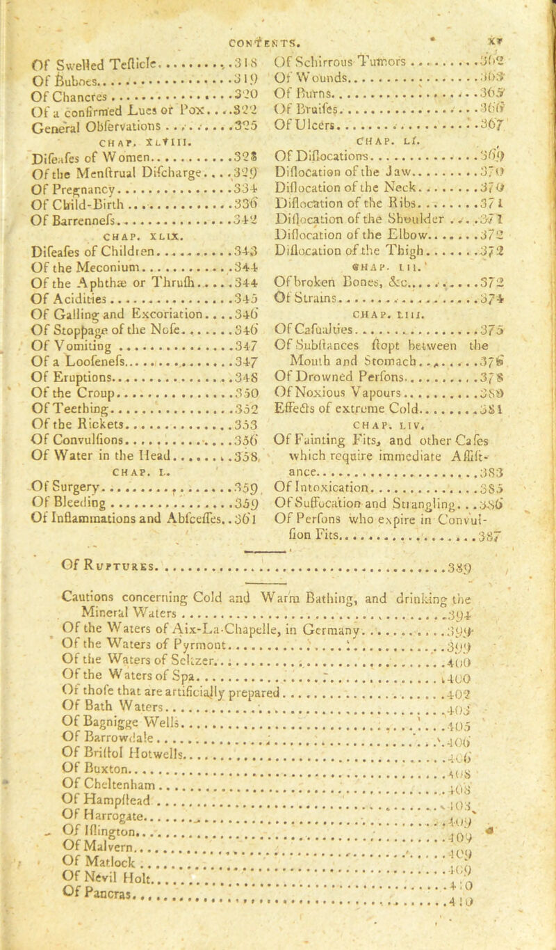 CON-^ Of SweHed Tcnicle .,.3IS Of buboes ^ Of Chancres • • *3 20 Of a confirmed Lucs or Pox... .S‘J'2 Oeneral Obiervations ••/••••• «3^5 CHAr. XLtiii. Difeafes of Women 32S Of the Menftrual Difcharge... . 32.0 Of Pregnancy 33+ Of Cbild-Binh 33t> Of Barrennefs 3+2 CHAP. XLlX. Difeafes of Children. 3+3 Of the Meconium 34+ Of the Aphthae or ThruQi. ... .3+4 Of Acidities 3+3 Of Galling and Excoriation... .3+() Of Stopf)age of the Nofe 3+0' Of Vomiting 3+7 Of a Loofenefs , 3+7 Of Eruptions .3+8 Of the Croup 3.50 Of Teething 352 Of the Rickets 353 Of Convulfions. .356 Of Water in the Head .358, CHAP. L. ' -Of Surgery , 359 Of Bleeding 359 Of Inflammations and Abfceffes.. 30' 1 Of Ruptures KTS. • XP Of Schirrous 'l’'uTnofs 3f»2 Ot Wounds 3()3‘ Of Burns !.... j.. 305' Of Bruifes .300 Of Ulcers :-367 CHAP. Lt. Of Diflocations 36‘f Diflocation of the Jaw 3/0 Diflocation of the Neck 3f O Diflocation of the Ribs 371 Diflocation of the Shoulder . .371 Diflocation of the Elbow 372 Diflocation of the Thigh 372 «HAP. tii.‘ Of broken Bones, &c... .372 Ot Strains 37+ CHAP. LUX. Of Cafualiies. .375 Of Subltances flopt between the Mouth and Stomach.., 37f» Of Drowned Peifons .37S Of Noxious Vapours 3Si) Effefls of extreme Cold 3Sl CHAP. LIV. Of Fainting Fits, and other Cafes ' which require immediate Affilt« ance 383 Of Intoxication 3S5 Of Suffocation and Strangling. . .33(> Of Perfons who expire in Conv'ui- fion Fits .387 389 Cautions concerning Cold and Warm Bathing, and Mineral Waters Of the Waters of Aix-La Chapeile, in Germany. .. . Of the Waters of Pyrmont 1 Of the Waters of Seltzer..; Of the W aters of Spa 7 .. Ot thofe that are artificiajly prepared Of Bath Waters Of Bagnigge Wells , Of Barrowdale Of Briflol Hotwells Of Buxton Of Cheltenham Of Hampflead Of Harrogate Of Iflington Of Malvern Of Matlock Of Nevil Holt Of Pancras drinking tire 39+ 39‘F .3<);> +00 1+00 +02 t ' +05 .'. + 0(> ........i OO + 08 ' +08 ^108^ ....... +09 + 09 . +09 +09 + 10 + !0