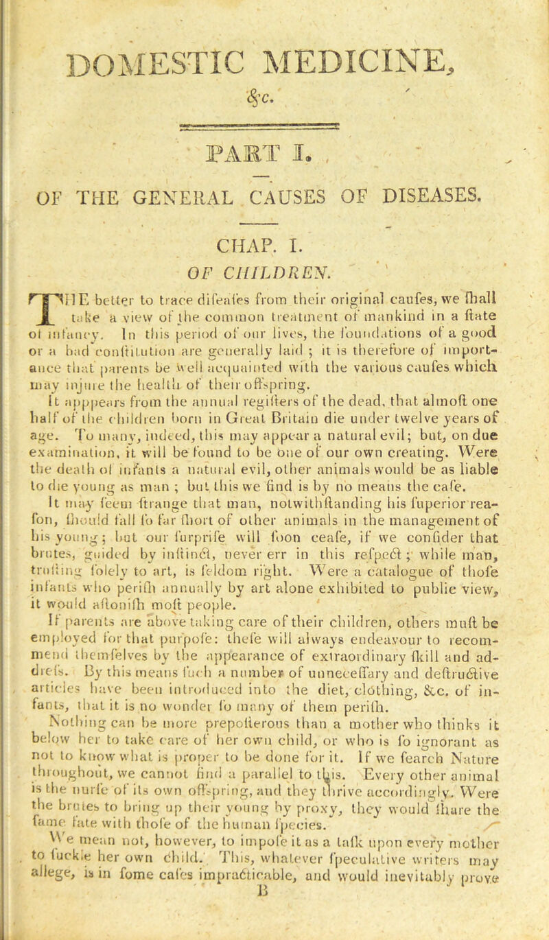 DOMESTIC MEDICINE, rART I. , OF THE GENERAL CAUSES OF DISEASES. CHAP. I. OF CHILDREN. The bettPr to trace difeal'es from their original caufes, we fliall take a view of the common treatment of mankind in a ftate ol infancy. In this period of onr lives, the I’ound.itions of a good or a had conftilulion are generally laid ; it is therefore of import- ance that parent.s he well aerjuainted with the various caufes which may injine the health of their offspring. It app|)ears from the annual regiiters of the dead, that almofl one half of the children Irorn in Great Britain die under twelve years of age. I'o many, indeed, this may appear a natural evil; but, on due e.xarninatiun, it will be found to be One of our own creating. Were the death ol infants a natural evil, other animals would be as liable to die young as man ; but this we find is by no means the cafe. It may feem ftrange that man, notwithflanding his ftiperior rea- fon, fjioLild fall fo far fliort of other animals in the management of his young; but our furprife will foon ceafe, if we confider that brutes, guided by inftindl, never err in this refpedl; while man, tniliinir I’olely to art, i.s feldom right. Were a catalogue of thofe infants who perifli annually by art alone exhibited to public view, it would aflonilli moft people. ' If parents are above taking care of their children, others rauft be emfiloyed for that piir'pofe; ihefe will always endeavour to lecom- mend lliemfelves by the appearance of extraordinary fltill and ad- drefs. By this means i'uch a number of unneceffary and deftrudlive articles luive been introduced into the diet, clothing, &c, of in- fants, tlial it is no wonder fo many of them perilh. Nothing can he more prepolierons than a mother who thinks it below her to take care of her own child, or who is fo ignorant as not to know what is proper to he done for it. If we fearch Nature throughout, we cannot find a parallel to this. Every other animal is the nurfe of its own offtpring, and they thrive accordingly. Were the brutes to bring up their young by proxy, they would lltare the fame fate with thofe of the human I'pecies. 'Ve mean not, however, to impofe it as a talk upon every mcllicr to fuckie her own dhild. This, whatever fpeculative writers may allege, is in fome calcs impradticable, and would inevitably prove