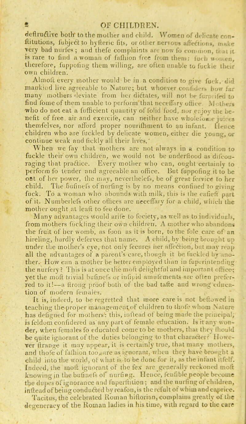 deflni(5llvc both' to the mullier {ind child. Women of df-licatc ron- ftitutions, I'uhjcdl to hyltcric fits, or other nervous afi'ectioiis, in«!:e ■very bad niirl'es ; and theCe complaints arc now lb coiumon, u ai it is rare to find a woman of fafliion free from them; iu< n \\ -men, therefore, fuppoling them willing, are often unable to luckie ihcir own children. Almol'c every mother would be in a condition to give fuck, did mankind live agreeable to Nature; but whoever conful. t-, how far many mothers deviate from her dictates, will not he fiirn iied to find fomeof them unable to perform that necelTary ofiice M dhe.'-s ■who do noteat a fufficient C|uantity of folid food, nor er.jov ifit be- nefit of free air and exercii'e, can neither have wholelon.e ju;-es themfelves, nor afford proper nourifhment to an infant, lienee children who are fuckled by delicate women, either die young, or continue weak and ficklv all their lives.' When we fay iJtal mothers are not always in a condition to fuckle their own children, we would not be underftood as difcou- raging that pra6lice. Every mother who can, ought cerlainlv to perform fo tender and agreeable an office. But fuppofing it to be oat of her power, Ihe may, neverthelefs, be of great fervice to her child. I’he bufinefs of nurfing is by no means confined to giving fuck. To a woman who abounds with milk, this is the eafieft part of it. Numberlefs other ofiices arc neceffiiiy for a child, which the mother oua:ht at leafi to lee done. O Many advantages would arife to fociety, as well as to individtiEls, from mothers fiickling their own children. A mother who abandons the fruit of her womb, as foon as it is born, to the foie care of an hireling, hardly deferves that name. A child, by being brought up under the mother’s eye, not only fectirgs her afieiftion, but may reap all the advantages of a parent’s care, though it be fuckled liv ano- ther. How can a mother be better employed than in fup.n intendii]g the nurfery? This is at once the molt delightful and important office; yet the moft trivial bufi.nefs or inlipid anuifements arc often prefer- red to it!—a Urong proof both of the bad talte and wrong educa- tion of modern females. It is, indeed, to be regretted that more care is not beffowed in teaching the'pro[)er management of children to thole whom Nature has deligned for mol hers'; this, inflead of being made the principal, is feldom confidered as'anv part of female education. Is it any won- der, when females fo educated come to be mothers, that they (hould be quite ignorant of the duties belonging to that cliaraCtei f Howe- ver Itrange it may appear, it is certainly true, that many mothers, and ibofe of fadiion too..,are as ignorant, when they have brought a child into the world, of what is to be done for it, as the infant itfclf. Indeed, tile moll ignorant of the lex are generally reckoned molt knowing in the buliriefs of nurfing. Hence, feufible people become the dupes of ignorance and luperltilion ; and the nurfing of children, inflead of being condndled by reafon,is tlicrefult of whim and ca^irice. ’I’acitus, the celebrated Boman hilloiian, complains greatly of the degeneracy of the Roman ladies in his time, with regard to ihe care