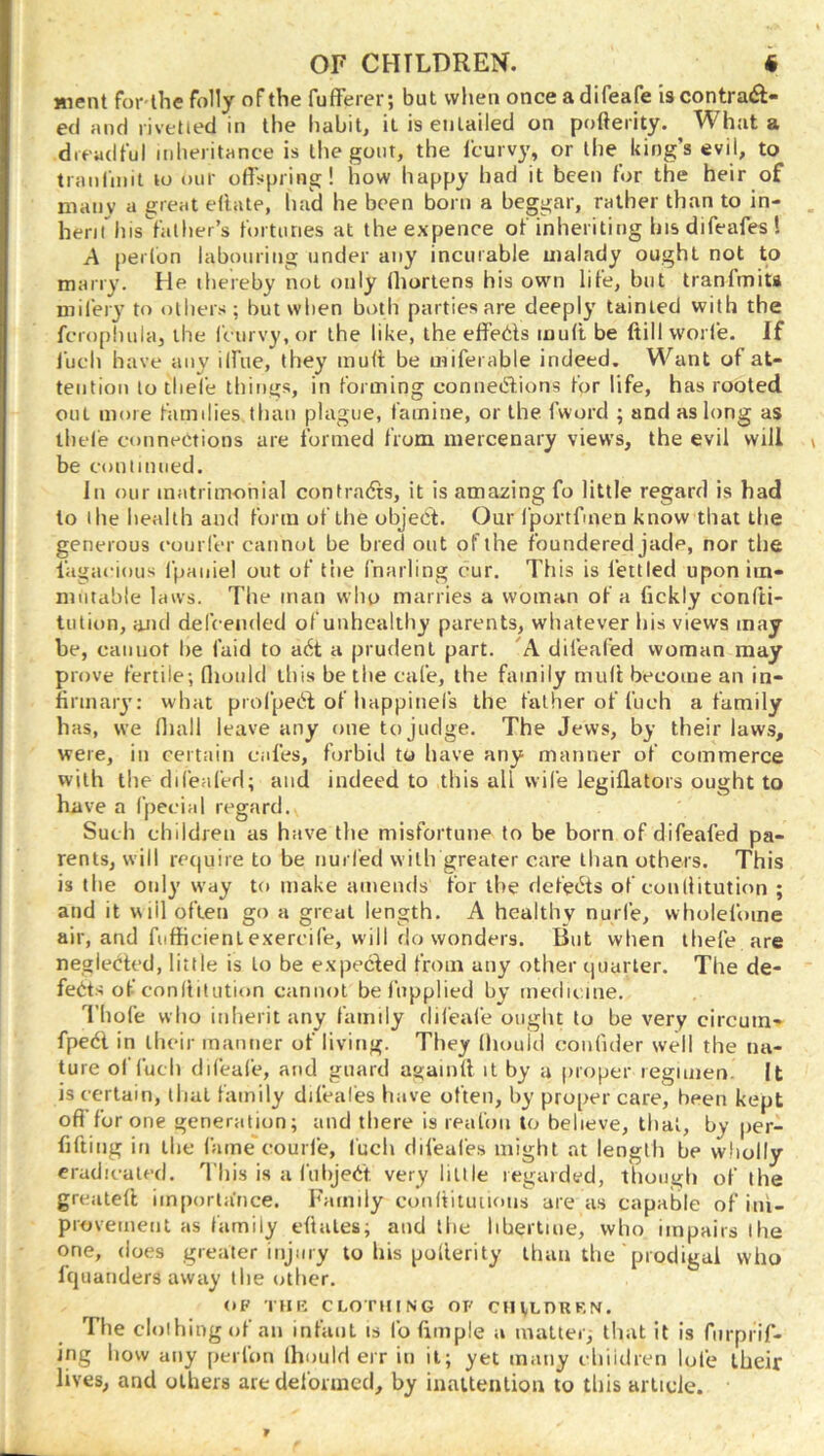 Hient for-the folly of the fufFerer; but when once a difeafe is contraft- ed and rivetied in the habit, it is entailed on pofterity. What a dreadful inheritance is the gont, the fcurvy, or the king’s evil, to tranlinit to mir offspring! how happy had it been tor the heir of nianv a great eftate, had he been born a beggar, rather than to in- herirhis^falher’s fortunes at the expence of inheriting hisdifeafes! A perlon labouring under any incurable malady ought not to marry. He thereby not only (liortens his own life, but tranfmiu mifery to others; but when both parties are deeply tainted with the fcropluila, the fc urvy, or the like, the effeds muff be fiill worfe. If I'uch have any ilfue, they muff be miferable indeed. Want of at- tention to tliefe tilings, in forming connedions for life, has rooted out more families than plague, famine, or the fword ; and as long as thele connections are formed from mercenary views, the evil will be continued. In our matrimonial contrads, it is amazing fo little regard is had to the health and form of the object. Our fportfmen know that the generous coni fer cannot be bred out of the foundered jade, nor tlie lagacious fpaniel out of the fnarling cur. This is fettled upon iin- nintable laws. The man who marries a woman of a fickly conffi- tntion, and defcended of unhealthy parents, whatever his views may be, cannot he faid to ad a prudent part. 'A difeafed woman may prove fertile; flioiild this be the cafe, the family muff become an in- finnaiy: what profped of happinefs the father of fuch a family has, we (hall leave any one to Judge. The Jews, by their laws, were, in certain cafes, forbid to have any manner of commerce with the difeafed; and indeed to this all wife legiflators ought to have a fpecial rc^gard. Such children as have the misfortune to be born of difeafed pa- rents, will require to be nurfed with greater care than others. This is the only way to make amends for the defeds of coiUlitution ; and it will often go a great length. A healthy nurfe, wholefome air, and fiifficient exercife, will do wonders. But when thefe are neglected, little is to be expecled from any other cjuarter. The de- feds of conititution cannot be fnpplied by medicine. Thofe who inherit any family difeale ought to be very circum- fped in their manner of living. They Ihouid confider well the na- ture of fuch difeafe, and guard againff it by a proper regimen It is certain, that family difeal'es have often, by proper care, been kept off'for one generation; and there is reafon to believe, that, by per- fiffing in the fame'eourl'e, I'uch difeal'es might at length be wholly eradicated. This is a fiihjed very little regarded, tliough of the greateff iinporla’nce. Family conitituuous are as capable of ini- provemetil as family cftales; and the libertine, who impairs the one, does greater injury to his pofferity than the 'prodigal who fquanders away the otiicr. OF THK CLOTHING OF CHVLDRKN. Tlie clothing of an infant is fo ftmple a matter; that it is fnrprif- ing how any perfon (hould err in it; yet many chiidren lofe their lives, and others are deformed, by inattention to this article.