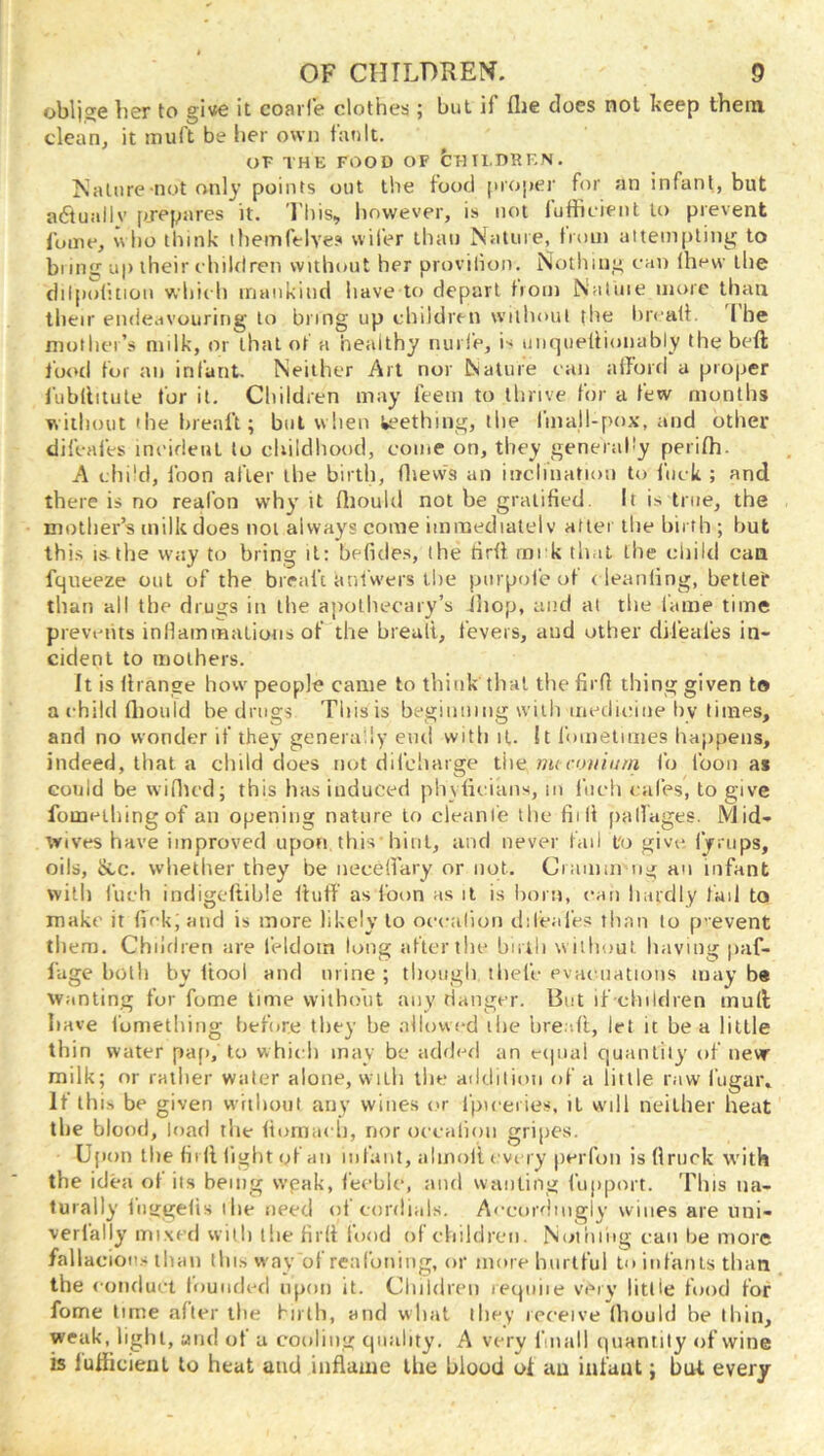 oblige her to gi«e it coarl’e clothes ; but if flie does not keep them clean, it muft be her own fan It. OF THE FOOD OF bFltl.DREN. Ivatnre not only points out the food projier for an infant, but a6tuallv [>jepares it. I'his, however, is not lufficient to prevent Ibme, who think themfelve.s vvifer than Natuie, tmin attempting to bring up their c hildren without her provilion. Nothing can Ihew the dil[)oiicion which imiiikind have to depart tiom Natuie more than their endeavouring to bring up children without the hrcalt. I he niuthei’s milk, or that of a healthy nurle, i-^ uiMpieliionably the beft loud for an infant. Neither Art nor Nature can afford a proper I'libllitule for it. Children may feein to thrive for a few months wiilimit the breaft; but when k?ething, the linall-pox, and other difcafes incident to cbiidhood, come on, they generahy perifh. A chi'cl, foon after the birth, flievvs an inclination to iiick ; and there is no reafon why it fliould not be gratified. It is true, the mother’s milk does not always come imraediatel v after the birth ; but this IS.the W'ay to bring it: befides, the firff rnck that the child can fqiieeze out of the breaft aniwers tire purpofe of c leaiiling, better than all the drugs in the apothecary’s ihop, and at the fame time prevciits inHaminations of the breali, fevers, and other difeafes in- cident to mothers. It is firange how people came to think tlial the firfi thing given to a child fliould be drugs This is begiiiiiiiig with itiediciiie by times, and no wonder if they generally end with it. It fimielimes happens, indeed, that a child does not difcliarge the mcci.niium fo loon as could be wiflu'd; this has induced phyficians, m flieh cafes, to give fomeihingof an opening nature to cleanie the fiill pallages. Mid- tv ives have improved upon this’hint, and never fad t'o give, fyrups, oils, &.C. whether they be necefl'ary or not. Cranini ng an infant with inch indigeftihie fluff' as loon as il is horn, can hardly fail to make it fickjatid is more likely to occafioti dileal'es than to p-event tliem. Children are feldoin long after the birth without having paf- I’age both by flool and urine ; though ihel’c evaenatioiis may be Wanting fur fome time without any danger. But if children mull have fumetiling before they be allowc'd the hre.d't, let it be a little thin water paf), to which may be added an etpial quantity of new milk; or rather water alone, v\ ilh the aildilioii of a little raw fugaiv It this be given vv'rtboul any wines or I'piceries, it will neither heat the blood, load the flomacli, nor occalioii gripes. Ujion the fit fl light of an infant, almoil eve ry peiTon isflruck with the idea ol its being wpak, feeble, and wanting fupport. This na- turally liiijgefis the need ol cordials. A<‘cordiiigly wines are uni- verlally mixed with the firfl loud of children. Noiiiiiig can be more fallaciou.s than thi.s way of reafoniiig, or more hurtful to infants than the conduct founded upon it. Cliildreii reqniie verv little food for fome lime after the firth, and what they receive fhould be thin, weak, light, and of a cooling quality. A very fniall quantity of wine is lufiicieul to heat and inflame the blood ol au infant; but every