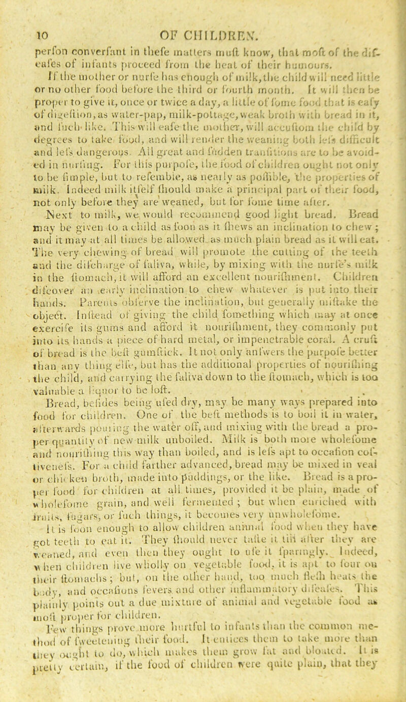 perfon convcrfiint in tliefe inatlers mud know', lljal mod of the dif- cales ot iiiiaiits proceed IVoiu Llie heal of iheir humours, 1 [ ihe molher or mu le has enough ol mi!k,tlie child w ill need little or no other food before the third or fourth month. It will then be proper to give it, once or twice a day, a little of fume food that is ealy of (114011100,as water-pap, niilk-poliage, weak broth with bread in it, and liu'li'likc. This will (-afe the moilier, will accufiom tlu/ child by degrees to take I'ood, and will remh^r the weaning btjth i-.'l's difhcult and lets dangeious. Ail great and ftidden traiililions tire to he avoid- ed in nmiing. Fur this purpol’e, the i’ood oi’children ought not only 10 he fimple, but to refembie, as> neaily as podiide, t!ie jiroperties of milk. Indeed inilkitfelf thould make a principal part of their I'ood, not only before they are weaned, but for I’ome lime tdier. Next to milk, we would recommend good light bread. Bread may be given to a child asfuon as it (hews an inclination to chew; and it may at all times be allowed, as tmieli plain bread as it will eat. 1’he very chewing of bread will promote the cutting of the teeth and the dil’charge of faliva, while, by mixing with the nurfe’s milk in the liomach, it will afford au excellent nourifliment. Children difeover a:i .early inclination to chew whatever is put into their hands. FareiUs obl’erve the inclination, hut generally miftake the objedt. Initead of giving the child fonvething which mii^- at once cxercife its gums and afibrd it nourilliment, they co.mmonly put into its hands a piece of hard metal, or impenetrable coral. A cruf; of bread is the beft guinfuck. It not only anTwers the purpofe better than any thing eife, but has the additional properties of nouriCung , the child, and carrying the faliva down to the ftomach, which is loo valnable a hquor to he loll. • Bread, belides being ufed dry, may be many ways prepared into food for children. One of the beft methods is to bod it in water, jifu-rwai'ds pouiing the water off, and mixing with the bread a pro- per quantity <^f ncvv milk unboiled. Milk is both mote wholefouie and noiirilliing this way than boiled, and is lefs apt to oecalion coC livenefs. For a child farther advanced, bread may be mixed in veal or chi' keu broth, made into puddings, or the like. Bread is a pro- pel food for children at all limes, provided it be plain, made ()f wbnlcl’ume grain, and well fermeii.led ; but when emiched vvitlj jruil.s, fuiars, or fitch things, it becomes very unwliolcfomc. it is I'.mn enough to allow children animal food when they have got teeth to eat it. They Ihould never lalle it till alter they are woatred, and even then they ought to ufe it iparmgly.. Indeed, V h.en cliildren live wholly on vegetable 1’(kk1, it is apt to four ou t'tieir Itouiacbs; but, on the other baud, too much Ik-lh heats liie L..;dy, iind occaliuus fevers and other mflanunalory difcales. This plainly points out a due mixture of animal and vegetable lood a* iiKjfi proper tor children. Few things |)rovc more liurtful to iiifauls iliaii the common me- • hod offwceleiiing I’hcir food. It entices them to lake more than Itiey 'Higitl to d'.', which makes them grow Itil and bloaKii. It is pie'uv contain, if the food of children were quite plain, that they