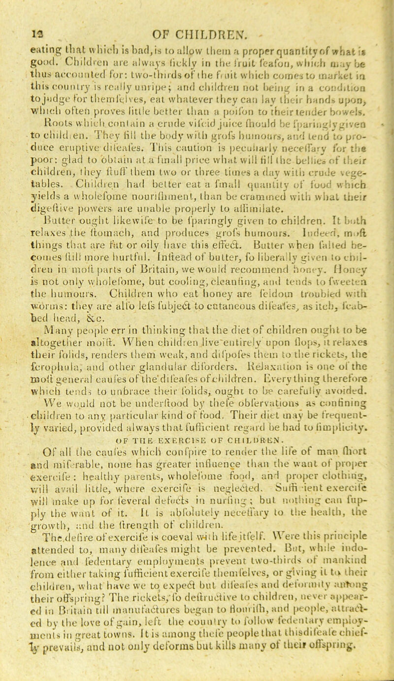 eating that whicli is bad,is to allow Ihein a proper quantity of whati* gooil. Cliilcbcn are always lickly in tlielruit rcafon, wliieh u.ay be thus accomiled fcjr; Iwo-thnds ot the fmit which comes to market ia this coimlry is really unripe; and chilfhen not being in a coinJilion tojudgc for ihemrclves, eat whatever they can lay their hands upon, which olten proves little better than a poil'on to their lender bowels. Rocits which coniain a crude vilcid juice (hould be fpariiivlvgivea to childien. They till the body with gnjfs humours, and lend to pro- duce eruptive dil’eal'es. This caution is peculiarlv necelfarv for tlie poor: glad to bbiain at a I’mall price what will fill the bellico of their children, they ftutf them two or three limes a day with crude vege- tables. Children had better eat a finull quantity of i'ood which yields a wliolcfprne nourdhment, than be crammed willi what their digeflive powers are unable properly to aHiinilate. Ratter ought likewife to be fparingly given to children. It both relaxes the ftomach, and produces grofs humours. Indeed, mod things that are fat or oily have this effeci. Butter when failed be- comes (till more hurtful. Inltead of butter, fo liberally given to chd- dren in molt parts of Britain, we would recommend honey. Money is not only wholefome, but cooling, cLeanfiiig, ami tends to fweetca the liuinours. Children who eat honey are fcidoin troubied with worms: they are all'o lei's fubjedt to ectaneous difeai'es, as itcb, i'eab- bed head, &c. Many people err in tliinking that the diet of children ought to be altogetiier moii'L When children live'eiitirely upon llops, it relaxes their folids, renders them weak, and difpofes them to the rickets, the fcro[)hula, and other glandular diforders. ReJaxaliou is one of the molt general caul'es of ihe'difeafes ofchild'ren. Everything therefore which Lends to unbrace their 1‘olids, ought to lx* carefully avoided. We would not be imderltood by thefe oblervatious as confining children to any particular kind of food. Their diet may be frequent- ly varied, provided alwmys that I'uflicient regard be had to fimplicily. OF TIIE EXERCISE OF CHILURE.N'. Of all the caul'es wdiich confpire to render the life of man Qiort ftnd mif. rable, none has greater influence than ilie want of proj)er exercife : healthy parents, wholefome food, and proper clothing, will avail little, wiicre exercife is negleded. Suib ient exercife will make up for f'everal defocls in nurfiiig; but nolidng can fup- ply the want of it. It is abfolutely necetiary to the healtli, the growth, and the ftrength of children. The.defire of exercife is coeval wiih lifejtfelf. Were this principle attended to, many difeaCes might be prevented. But, while indo- lence and I'edentary employments prevent two-thirds of mankind from either taking I'lifficient exercife themfdves, or giving it to their children, what have vve tqexpedl hut dil'eafes and detormily mitong their ofl’spring? The rickeis, fo defti uclive to childien, never appear- ed in Britain till manufadurcs began to Horn ifb, and people, altrad- cd by the love of gain, left the country to follow Icdenlary cmploy- uicnls ill great towns. 11 is among thcl'c people that ihisdifeafe ehief- Tj’ preVHiiX and not only deforms but kills many of their offspring.