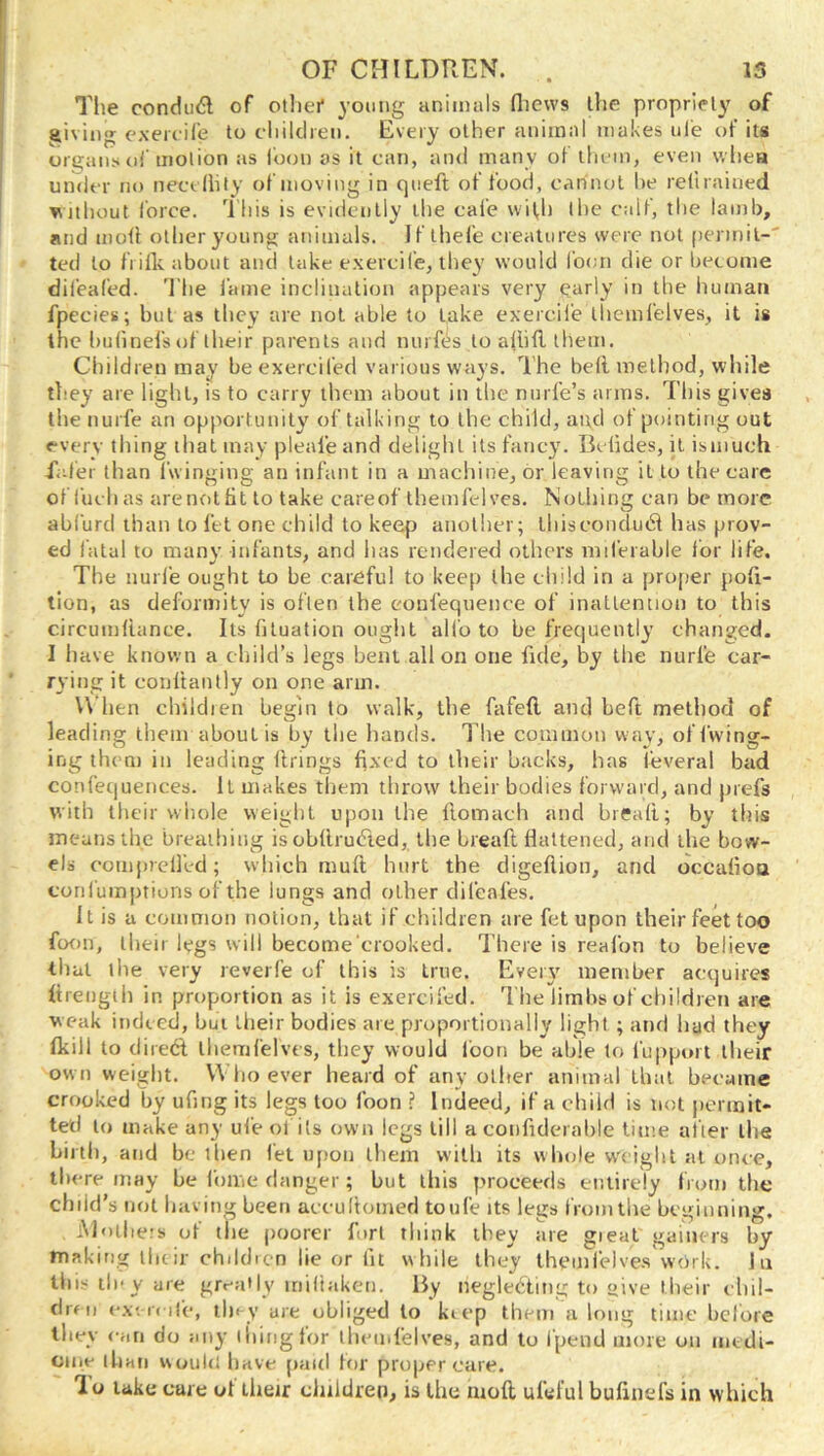 The condud of otliei* young animals fliews the propriety of giving exeicile to diiklren. Every other animal makes nie of its organs of motion as loon as it can, and many of llu in, even wliea under no neccliity of moving in qiieft of food, cannot he retirained vjthout force. 'Hiis is evidently the cafe with (lie calf, the lamb, and mod other young animals. Jf thefe creatures were not permit-' ted to frills, about and take exercife, they would foon die or become difeafed. I'he lame inclination appears very early in the human fpecies; but as they are not able to take exercilie themfelves, it is the Imlinel’s of their parents and nurfis to allid them. Children may beexercifed various ways. The bell method, while they are light, is to carry them about in the nnrl’e’s arms. This gives the nurfe an opportunity of talking to the child, and of pointing out every thing that may pleale and delight its fancy. Bclides, it isuiuch fafer than fwinging an infant in a macliine, or leaving it to the care of fuchas arenotlit to take careof themfelves. Nothing can be more abfurd than to let one child to keep anollier; tliiseonclud has prov- ed I'atal to many infants, and has rendered others miferable for life. The nurfe ought to be careful to keep the child in a proper poli- tion, as deformity is often the eoufequence of inattention to this circumltiince. Its filuation ought alio to be frequently changed. I liHve known a child’s legs bent all on one fide, by the nurfe car- rying it conltantly on one arm. U hen children begin to walk, the fafefl, and beft method of leading them about is by tlie hands. The common way, offwing- ing them in leading Itrings fixed to their backs, has feveral bad confequences. It makes them throw their bodies forward, and prefs with their whole weight upon the llomach and bread; by tfiis means the breathing is ohllrutTed, the bread flattened, and the bow- els coiiijirelfed; which mud hurt the digedion, and occalioa corilumptions of the lungs and other clifeafes. It is a common notion, that if children are fetupon their feet too ftxm, their lygs will become crooked. There is reafon to believe that the very reveife of this is true. Eveiy member acquires drengih in proportion as it is exercifed. The limbs of children are weak indeed, but their bodies are proportionally light ; and liad they Ikill to direft themfelves, they would loon be able to I'upport llieir own weight. Whoever heard of any other animal that heeame crooked by ufing its legs too foon ? Indeed, if a child is not permit- ted to make any ufe ol its own legs till a condderahle time alter the birth, and be then let u[)on them with its whole w^ciglit at once, there may he Ibme danger; hut this proceeds eiuirely from the child’s not having been aceultomed toufe its legs from the beginning, Mollie's of tlie poorer fort think they are gieal gainers by making iluir chddicn lie or lit while they iheinlelves work. Jii tlii.< tiny are greaHy miltaken. By neglecting to »ive their chil- clreii e.v. i( lie, tl)« y are obliged to kiep them a long time before they <-ari do any tiling for lliemfelves, and to fpend more on medi- ome than would have paid for proper care. lo lake care ol ilieir children, is the nioft ufeful bulinefs in which