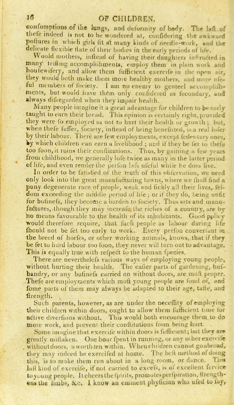 confiimptions of the lungs, and deformiiy of body. The laft of tliefe indeed is not to be wondered al, confidering tlie awkward poliures in wliicH girls (it at many kinds of needle-work, and the delicate flexible date ol Lbeir bodies in the early periods of life. Would mothers, inftead of having their daughiers in(«ructed in many trifling accompliliunents, employ them in plain woik and houlewifery, and allow them (ufficient exereife in the open air, they would both make them inoie healthy moiliers, and more nfe- ful members of ffudety. 1 am no enemy to genteel aeeoinplifh- ments, but would liave th^'in only coiifideied as fecondary, and always difregarded when they impair health. iVlany people imagine it a great advantage for children to be early taught to earn their bread. This opinion is certainly right, provided they were fo emplo}'ed as not to hurt their health or growth ; Inil, when thefe fuffer, focieiy, inftead of being benefiited, i.>a real lol’er by their labour. There are few employments, e.vce[)t fedeotarv ones, which children can earn a livelihood ; and if thev be let to thefe too foon, it ruins their cotiftitutions. Thus, by gaining a few years from childhood, we generally lofe twice as many in the latter period of life, and even render the perlbn l^fs nfetui while he does live. In order to be fatisfied of the truth of this oljfcrvaiion, we need only look into tlie great manufaAuiirig lowriSj where we iball nnd a puny degenerate race of people, w eak and fickly all their lives, lel- dom exceeding the uiid<.lle period ol hie ; orit they do, being unfit for biifinefs, they become a burden tofocietv. Thus ails and manu- faiStures, though they may increal’e tlie riches of a country, are by Ino means favourable to the health of its inhabitants. Good ppiiev would therefore require, that I'ueh people as labour during life fticuld not be fet too early to work. Every perfon converlant in the breed of horfes, or other working animals, knows, that if they be fet to hard labour too foon, they, never will turn out to advantage. This is equally true with refped to the human fpecies. There are neverthelefs various ways of employing young people, without hurting their health. The eafier parts of gardening, hul- bandry, or any bufinefs carried on without doors, are mo!f proper. Thefe are employmentswhich mod young people are fond of, and fome parts of them may always be adapted to their age, tafte, and drength. Such parents, however, as are under the neceffity of employing their children within doors, ought to allow them futheient time lor afitive diverfions without. This w'ould both encourage them to do more work, and prevent their conflitutions from being hurt. Some imagine that exereife within doors is fuffieient; but they are greatly miflaken. One hour fpent in running, or any oi her exereife , withouldoors, isworthten within. Wheiielnidren cannot goabroad, they may indeed be exereifed at home. The heft method of doing this, is to make them run about in a long room, or dance. Tins lad kind of exereife, if not carried to excels, is oi excellent fervice toyuuiig people. 11 cheers the f'ptriIs, promotcsperl)uriitiou, ftrenglh-