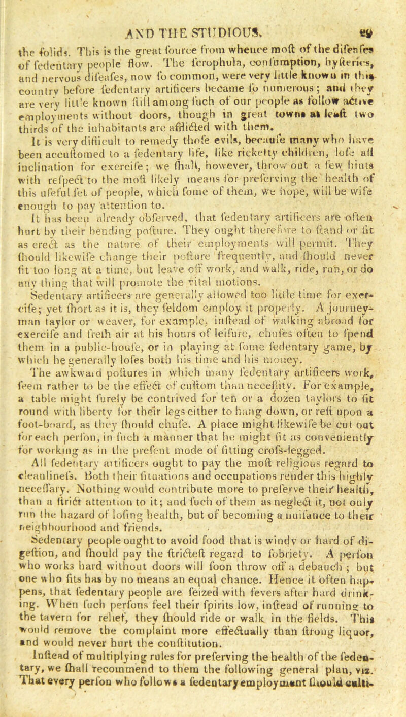 the 4‘olidi. This is tlie great Iburce from whence moft of the difeales of fedentnrv people flow. The I'crophula, ooniumption, hyfleries, and nervous difeafes, now fo common, were very little known in ihi» counlrv before fedenlary artiflcers became fo minierous; and they ^ are very little known flill among fnch of our people as follow -active employments without doors, though in great townt at ieMft two thirds of the inhabitants ere afflidled with them. ^ It is very dirticult to remedy ihofe evils, becauie many who have been accullomed to a fedentary life, like rickelty cbildien, lofe all inclination for exercife; we fliali, however, throwout a few hints with refpeft to the mod likely means lor preferving the health f>f this iifeful fet of people, which fome of them, we hope, will he wife enough to pay attention to. It has heeii already obferved, that fedenlary artificers are often hurt hv tlicir liending podtire. They ought therefore to daiid <>r lit as ere6f as the nature of their employments will permit. 'I’hey fhould likcwife cluinge their podurc frequently, and Ihoiild never (it too long at a time, but leave off work, and walk, ride, run, or do any thine: that will proinole the vital motions. Sedentary artificers' are genciaily allowed too liule time for exer* cife; yet fliort as it is, they feldom employ it properly. A joiii ney- man I ay lor or weaver, for example, indead of walking abroad for exercife and f'reih air at his hours of leifure, chul'es often to fpend them in a public-houle, or in playing at fome fedentary game, by wbieli he generally lol'es both his timeund his money. The awkwaid podures in which many fedenlary artiflcers work, (Vein rather to he the effect of cu(tom than r.ecefiity. For example, a table might furely be contrived for ten or a (lozen taylors to (it round with liberty for their legs either to hang down, or re(i upon a foot-b:»arfl, as they (hould chufe. A place might likewife he cut out (oreach perfon, in fnch a manner that he might (it as conveniently for working .as in the piefent mode of fitting crofs-legged. All fedentary aitidccrs ought to pay the mod religious regard to cleunlinefs. Both iheir (ituations and occupations render this liighiv neceffary. Nothing would contribute more to preferve theii'liealtli, than a (iridt attention to it; and fuch of them as negleiit it, not onl^ run (he hazard of lofing health, but of becoming a nuifance to their r.eighliourbood and friends. Sedentary people ought to avoid food that is windy or hard of di- gedion, and (hould pay the ftridleft legaid to fobriely. A perfon who works hard without doors will foon throw off a debauch ; but one who fits has by no means an equal chance. Hence it often hap» pens, that IVdentaiy people are feized with fevers after bard drink- ing. When fuch perfons feel their fpirits low, infread of running to the tavern for relief, they ftiould ride or walk in the fields. This would remove the complaint more efteAually than ftrong liquor, and would never hurt the conditution. Indead of multiplying rules for preferving the health of the leden- tary, we (hall tecoinmend to them the following general plan, vi*. That every perfon who follow* a fedenlaryemploymant iltould eulti.