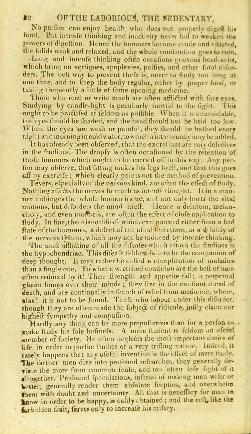 No pcrfon can enjoy hcallh who floes not prnperlv dijeft hi* food. Rut inlenie ihinkiug and ina6,ivity ne\f»rf'ail to weaken the powers nt digodioM. Hence the humours bceoiiie ciude and \ lUatf-d, the lolids weak and relaxed, and the whole eonliitulion goes io ruin. -Long and intenfe thinking often occafions grievous head-a< lis, which bring on vertigoes, apoplexies, pallies, and other fatal dif</r- ders. The bed way to prevent (hefe is, never to fiudy tf)o long at one Inne, and to keep the body regular, either by piopcr i'ood^ or taking frequently a little of fome opening medicine. Tliofe w ho read or write much are often atflitded with fore eyes. Studying by candle-light is peculiarly hurtful to the figl.-t. 'I'hi* ought to be pradtifed as feldom as polhble. When it is unavoidable, the eyes fliould be lhaded, and the bead fliould not be held too low. When the eyes i^ire weak or painful, they Ihould be bathed every night and inorningin cold w aler,tow hicli a liitiel)rand v may be added. It has already been obferved, that the excrclious are veiy defet^tive in the dudious. The dropfy is often occafioned by the retention of tliol’e luimours which ought to be carried ofTin this v ay. Any per- fon may obferve, that fitting makes his legs Ivvell, ami tliat this goes off by exercife ; which clearly points out the method of prevention. Fevers, el’peciall yof the nervous kind, are ofttn the cffecl of fiiidy. Nothingaliedts the nerves fo mueh as intenfe thought. It in a man- ner unhinges the wh.ole human fra ue, ai I not only hurts the vital motions, butdiforders the minfl itl’elf. lienee a delirium, melan- chol}', and even inatf^iefs, are oftju the eiiect of clofe apjdication to fiudy. In fine,there isnodifeafe wiiich can proceed either from a bad Hate of the humours, a defector rhe ufual (ecretions, oi a ft-drilily of the nervous iVlh'in, which majmioi beindm ed b\’ inti nfe thinking. The mod afflidtintr of all the difeafes whu h attac k the dudious is the hypochondriac. Thisdifeal’e felilum fai!^ to be the companion of deep thought, it may rather be called a complication of maladies than afingle one. To what a wretched condition are the belt of men often reduced by it! Their drenglh and appetite fail; a perpetual eloom hangs over their minds ; they live in the conltant diead of death, and are continually in fearch of relief from medicine, when**, alas ! it is not to be iomul. Tliofe who labour under this diforder. though they are often made the fubjeci of ridicule, judly claim our highed fympalhy and compaliion. Hardly any thing can be more prepofterous than for a perfon.4o - juake ftudy his foie bufinefs. A mere fladent is feldom an nfotnl •member offuciety. He often negled'ts the molt impoi taut duties of lifc, in order to purfue ftiuiies of a very trifling nature. lndc» d, it rarelv happens that any ufelul invention is the effect of more (tuilv. The farther men dive into profound refearehes, they generally dc- tiate the more from common fenfe, and too otien lofe fight ot it altogether. F^rofound Ipeeulations, inftead of making men wiferor Wetter, generally render them abfolute fceptics, and overw helnj them witli doubt and uncertainty. All that is necclTi^ry for man to Iflow ill order to be happy, is eafily v htained ; and the reft, like the Iwbidden fiait, ferves only to incrcafe his mifery.