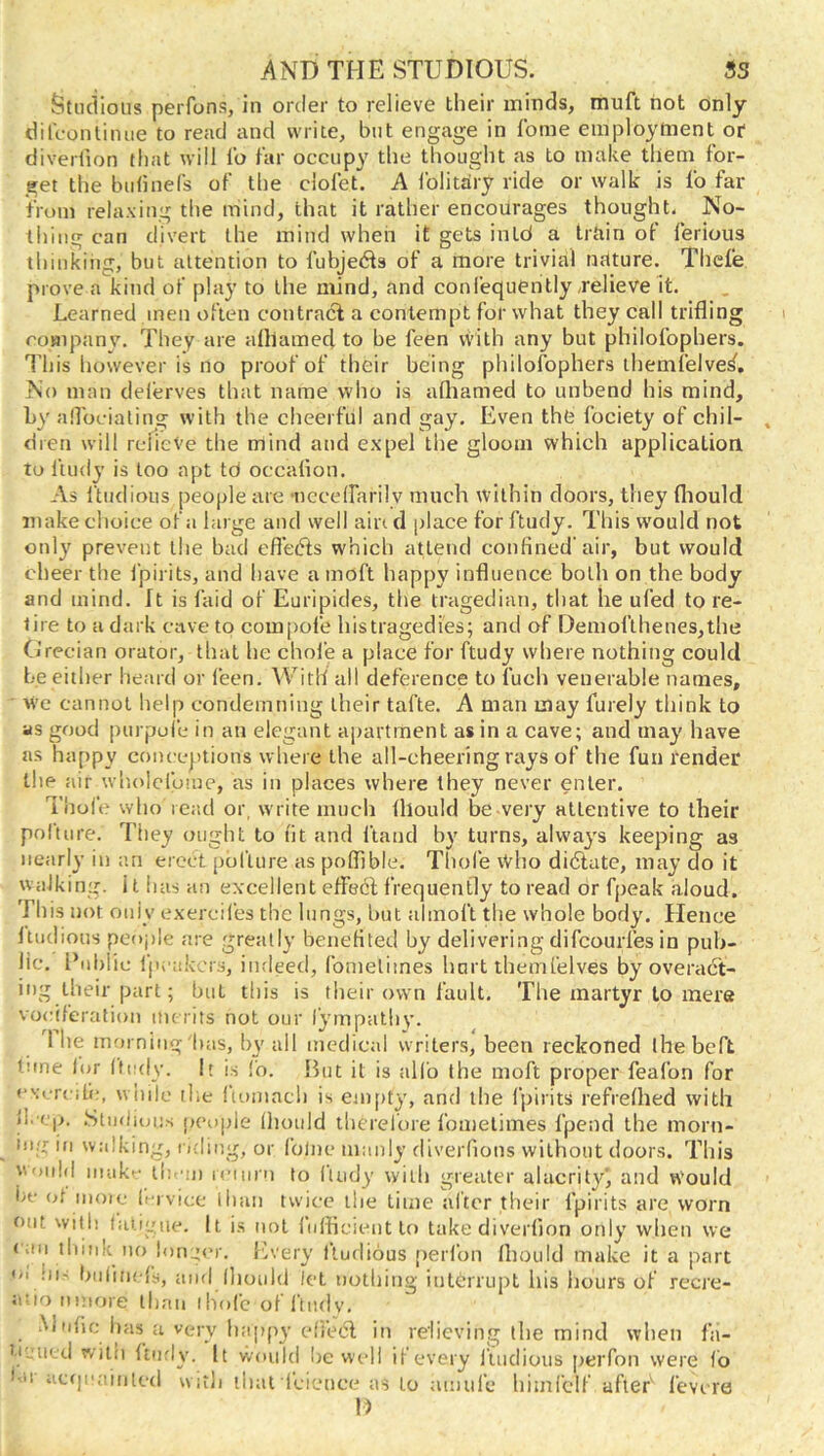 Studious perfons, in order to relieve their minds, muft hot dnly difconliiuie to read and write, but engage in fbme employment or diverlion that will lb far occupy the thought as to make them for- get the bulinefs of the ciofet. A folithry ride or walk is fo far from relaxing the mind, that it rather encourages thought. No- thing can divert the mind when it gets intd a trtiin of lerious thinking, but attention to fubjebls of a more trivial nature. Thefe prove a kind of play to the mind, and confequently,relieve it. Learned men often contract a contempt for what they call trifling company. They are alhamed to be feen vvith any but philofophers. This however is no proof of their being philofophers ihemfelve^. No man del'erves that name who is afliamed to unbend his mind, by anbeialing with the cheerful and gay. Even the fociety of chil- dren will relieve the mind and expel the gloom which application to ftudy is too apt td occalion. As ftndious people are ncceirarily much within doors, they fliould make choice of a large and well ain d place for ftudy. This would not only prevent the bad efl’efts which attend confined'air, but would cheer the fpirits, and have a moft happy influence both on the body and mind. It is laid of Euripides, the tragedian, that he ufed to re- tire to a dark cave to compofe histragedies; and of Demofthenes,the Grecian orator, that he chofe a place for ftudy where nothing could be either heard or feen. With all deference to fuch venerable names, M’e cannot help condemning their tafte. A man may furely think to as good purpufe in an elegant apartment as in a cave; and may have as happy conceptions where the all-cheering rays of the fun render the air wl'iolcfoiue, as in places where they never enter. Thol'e who rer.d or, write much lllould be very attentive to their polture. They ought to fit and hand bv turns, always keeping as nearly in an erect polture as poflible. Thole Who didtate, may do it walking. 11 has an excellent effect frequently to read or fpeak .aloud. This not only exercifes the lungs, but almoft the whole body. Hence Itudious peoj)le are greatly benefited by delivering difcourfes in pub- lic. Public Ipcak'. rs, iiuleed, fometimes hart themfelves by overact- it)g their part; hut this is their own fault. The martyr to mere vociferation merits not our iympalhv. 1 he morning bas, by ail medical writers, been reckoned ihebeft tune lor Ifcdy. It is I'o. But it is alfo the moft proper feafon for cxcrcifc, wiiilc tile Itomach is eiii[)ty, and the fpirits refrelhed with 11. cp. .Studious people Ihotild tlierefore fometimes fpend the morn- ing in walking, oding, or folne manly diverfions without doors. This Would inako tl: 'm rciiirn to luidy with greater alacrityj and w'ould be (jf inoie li'i vice than twice the lime alter their fpirits are worn out with liuigiie. It is not fuflicient to take diverlion only wlien we (an think no !onj;(‘r. {.very Itudious perl’on Ihould make it a part ('1 hi- bnlincls, and Ihoidd let uotliiiig iutdrrupt his liours of recre- Ji'iomnore lhaii ihofc ofl'iudv, .Mnlic has a very happy cfi’etSl in relieving the mind when fa- ti'.'iicd witii Itnrly. It woiild l)e well il every Itudious perfon were fo bn ac(|i‘ainicd witli llial I'cieuce as to amufe himfclf after fevire I)