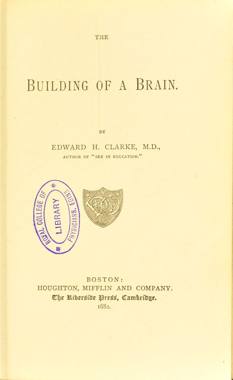 COLLEGf THE Building of a Brain. BY EDWARD H. CLARKE, M.D., AUTHOR OF “sex IN EDUCATION.” BOSTON: HOUGHTON, MIFFLIN AND COMPANY. Clje 3aifaer^ilre Camlirilrse. 1882,