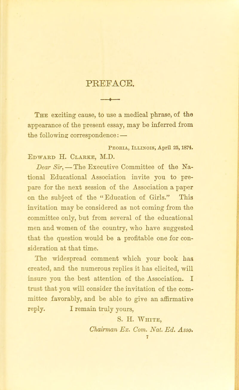 PREFACE. ♦ ■- The exciting cause, to use a medical phrase, of the appearance of the present essay, may be inferred from the following correspondence: — Peoria, Illinois, April 25,1874. Edward H. Clarke, M.D. Dear Sir, — The Executive Committee of the Na- tional Educational Association invite you to pre- pare for the next session of the Association a paper on the subject of the “Education of Girls.” This invitation may be considered as not coming from the committee only, but from several of the educational men and women of the country, who have suggested that the question would be a profitable one for con- sideration at that time. The widespread comment which your book has created, and the numerous replies it has elicited, will insure you the best attention of the Association. I trust that you will consider the invitation of the com- mittee favorably, and be able to give an affirmative reply. I remain truly yours, S. H. White, Chairman Ex. Com. Nat. Ed. Asso. 1