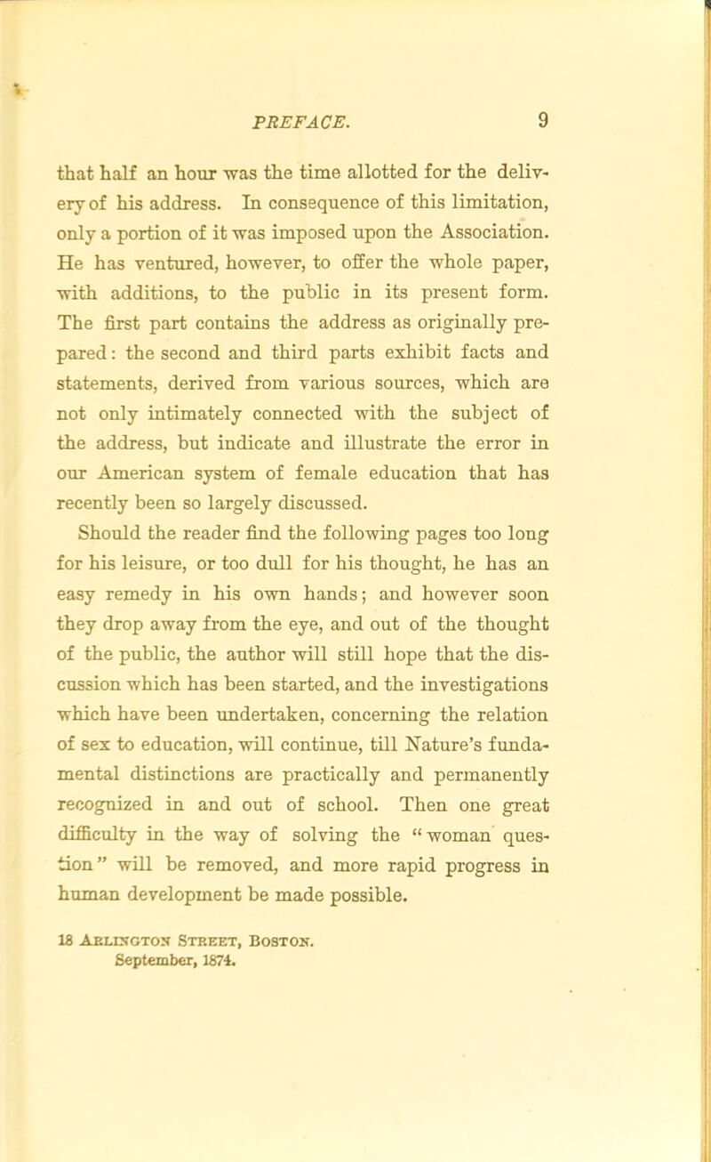 that half an hour was the time allotted for the deliv- ery of his address. In consequence of this limitation, only a portion of it was imposed upon the Association. He has ventured, however, to offer the whole paper, with additions, to the public in its present form. The first part contains the address as originally pre- pared : the second and third parts exhibit facts and statements, derived from various sources, which are not only intimately connected with the subject of the address, but indicate and illustrate the error in our American system of female education that has recently been so largely discussed. Should the reader find the following pages too long for his leisure, or too dull for his thought, he has an easy remedy in his own hands; and however soon they drop away from the eye, and out of the thought of the public, the author will still hope that the dis- cussion which has been started, and the investigations which have been undertaken, concerning the relation of sex to education, will continue, till Nature’s funda- mental distinctions are practically and permanently recognized in and out of school. Then one great difficulty in the way of solving the “ woman ques- tion” will be removed, and more rapid progress in human development be made possible. 18 Aelixgtox Steeet, Boston. September, 1874.