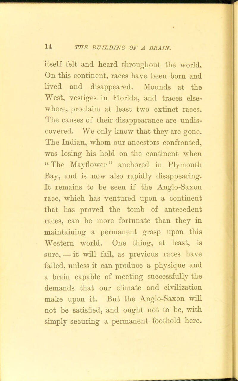 itself felt and heard throughout the world. Ou tliis continent, races have been born and lived and disappeared. Mounds at the West, vestiges in Florida, and traces else- where, proclaim at least two extinct races. The causes of their disappearance are undis- covered. We only know that they are gone. The Indian, whom our ancestors confronted, was losing his hold on the continent when “ The Mayflower ” anchored in Plymouth Bay, and is now also rapidly disappearing. It remains to be seen if the Anglo-Saxon race, which has ventured upon a continent that has proved the tomb of antecedent races, can be more fortunate than they in maintaining a permanent grasp upon this Western world. One thing, at least, is sure, — it will fad, as previous races have failed, unless it can produce a physique and a brain capable of meeting successfully the demands that our climate and civilization make upon it. But the Anglo-Saxon will not be satisfied, and ought not to be, with simply securing a permanent foothold here.