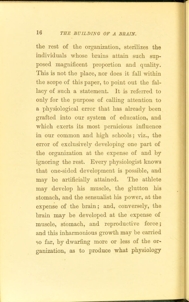 the rest of the organization, sterilizes the individuals whose brains attain such sup- posed magnificent proportion and quality. This is not the place, nor does it fall within the scope of this paper, to point out the fal- lacy of such a statement. It is referred to only for the purpose of calling attention to a physiological error that has already been grafted into our system of education, and which exerts its most pernicious influence in our common and high schools; viz., the error of exclusively developing one part of the organization at the expense of and by ignoring the rest. Every physiologist knows that one-sided development is possible, and may be artificially attained. The athlete may develop his muscle, the glutton his stomach, and the sensualist his power, at the expense of the brain; and, conversely, the brain may be developed at the expense of muscle, stomach, and reproductive force; and this inharmonious growth may be carried so far, by dwarfing more or less of the or- ganization, as to produce what physiology