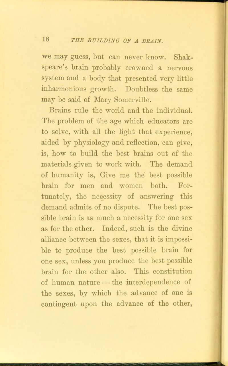 we may guess, but can never know. Shak- speare’s brain probably crowned a nervous system and a body that presented very little inharmonious growth. Doubtless the same may be said of Mary Somerville. Brains rule the world and the individual. The problem of the age which educators are to solve, with all the light that experience, aided by physiology and reflection, can give, is, how to build the best brains out of the materials given to work with. The demand of humanity is. Give me the best possible brain for men and women both. For- tunately, the necessity of answering this demand admits of no dispute. The best pos- sible brain is as much a necessity for one sex as for the other. Indeed, such is the divine alhance between the sexes, that it is impossi- ble to produce the best possible brain for one sex, unless you produce the best possible brain for the other also. This constitution of human nature — the interdependence of the sexes, by which the advance of one is contingent upon the advance of the other.