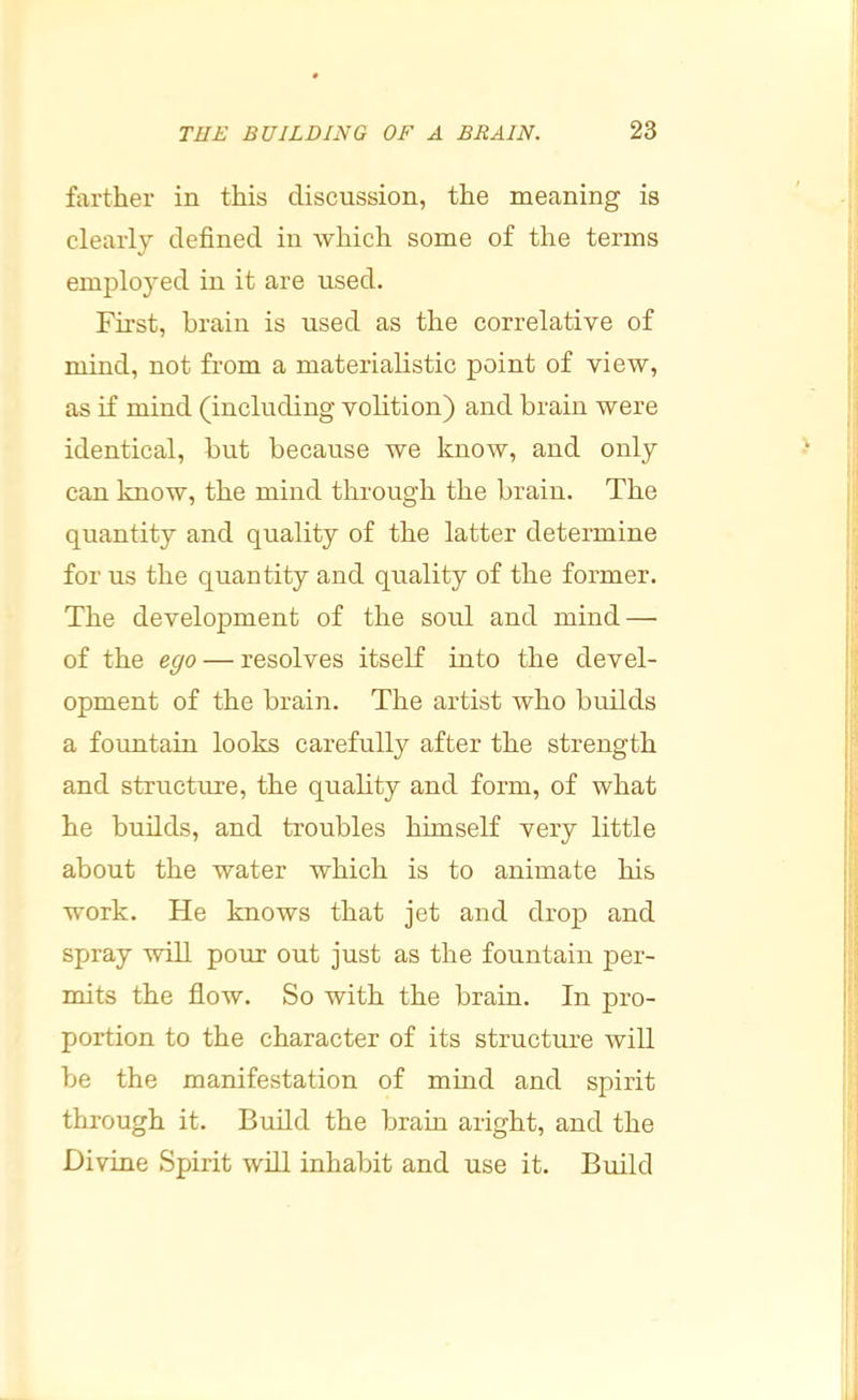 farther in this discussion, the meaning is clearly defined in which some of the terms employed in it are used. First, brain is used as the correlative of mind, not from a materialistic point of view, as if mind (including vohtion) and brain were identical, but because we know, and only can know, the mind through the brain. The quantity and quality of the latter determine for us the quantity and quality of the former. The development of the soul and mind — of the ego — resolves itself into the devel- opment of the brain. The artist who builds a fountain looks carefully after the strength and structure, the quality and form, of what he builds, and troubles himself very little about the water which is to animate his work. He knows that jet and drop and spray will pour out just as the fountain per- mits the flow. So with the brain. In pro- portion to the character of its structure will be the manifestation of mind and spirit through it. Build the brain aright, and the Divine Spirit will inhabit and use it. Build