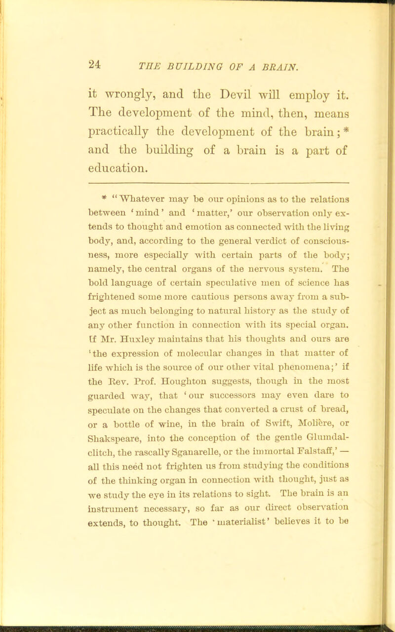 it wrongly, and the Devil will employ it. The development of the mind, then, means practically the development of the brain;* and the building of a brain is a part of education. * “ Whatever may he our opinions as to the relations between ‘ mind ’ and ‘ matter,’ our observation only ex- tends to thought ancl emotion as connected with the living body, and, according to the general verdict of conscious- ness, more especially with certain parts of the body; namely, the central organs of the nervous system. The hold language of certain speculative men of science has friglitened some more cautious persons away from a sub- ject as mirch belonging to natural history as the study of any other function in connection with its special organ, [f Mr. Huxley maintains that his thoughts and ours are 'the expression of molecular changes in that matter of life which is the source of our other vital phenomena;’ if the Kev. Prof. Houghton suggests, though in the most guarded way, that ‘ our successors may even dare to speculate on the changes that converted a crust of bread, or a bottle of wine, in the brain of Swift, Molicre, or Shakspeare, into the conception of the gentle Glumdal- clitch, the rascally SganareUe, or the immortal Falstaff,’ — aU this need not frighten us from studying the conditions of the tliiuking organ in connection with thought, just as we study the eye in its relations to sight. The brain is an instrument necessary, so far as our direct observation extends, to thought. The ‘materialist’ believes it to ho