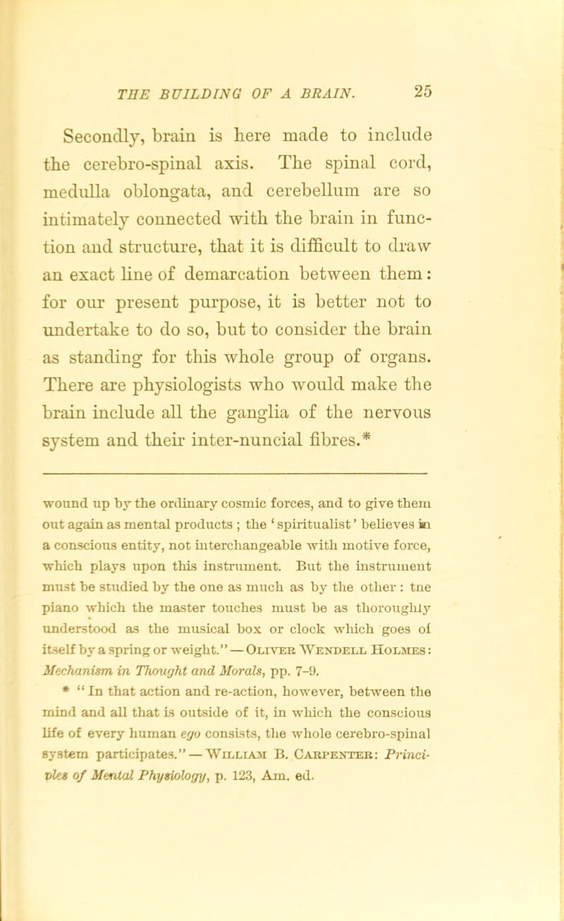 Secondly, brain is here made to include the cerebro-spinal axis. The spinal cord, medulla oblongata, and cerebellum are so intimately connected with the brain in func- tion and structure, that it is difficrdt to dra\¥ an exact line of demarcation between them: for our present purpose, it is better not to undertake to do so, but to consider the brain as standing for this whole group of organs. There are physiologists who would make the brain include all the ganglia of the nervous system and their inter-nuncial fibres.* * wound up by the ordinary cosmic forces, and to give them out again as mental products ; the ‘ spiritualist ’ believes ki a conscious entity, not mterchangeable with motive force, which plays upon this instrument. But the instrument must be studied by the one as much as by the other : tue piano which the master touches must be as thoroughiy understood as the musical box or clock wliich goes ol itself by a spring or weight.” — Oliver Wendell Holmes : Mechanism in Thought and Morals, pp. 7-9. • “ In that action and re-action, however, between the mind and all that is outside of it, in which the conscious life of every human ego consists, the whole cerebro-spinal system participates.” — Willisjvi B. Carpenter: Princi- ples of Mental Physiology, p. 123, Am. ed.