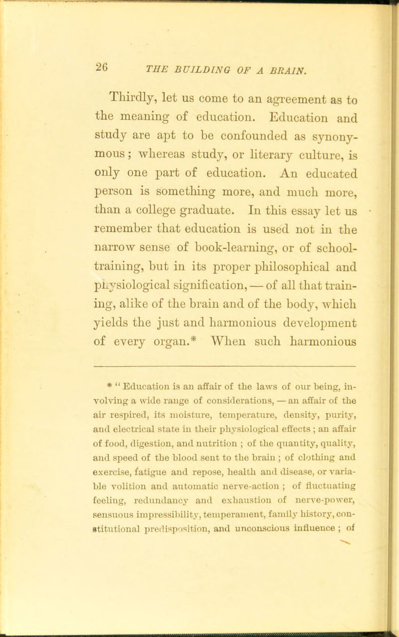 Thirdly, let us come to an agreement as to the meaning of education. Education and study are apt to be confounded as synony- mous ; whereas study, or literary culture, is only one part of education. An educated person is something more, and much more, than a college graduate. In this essay let us remember that education is used not in the narrow sense of book-learning, or of school- training, but in its proper philosophical and physiological signification, — of all that train- ing, alike of the brain and of the body, which yields the just and harmonious development of every organ.* When such harmonious * “ Education is an affair of tlie laws of our being, in- volving a wide range of considerations, — an affair of the air respired, its moisture, temperature, density, purity, and electrical state in tlieir physiological effects ; an affair of food, digestion, and nutrition ; of the quantity, quality, and speed of the blood sent to the brain ; of clothing and exercise, fatigue and repose, health and disease, or varia- ble volition and automatic nerve-action ; of fluctuating feeling, redundancy and exhaustion of nerve-j)ower, sensuous impressibiliti^, temperament, family historj, con- stitutional predisposition, and unconscious uiflueuce ; of