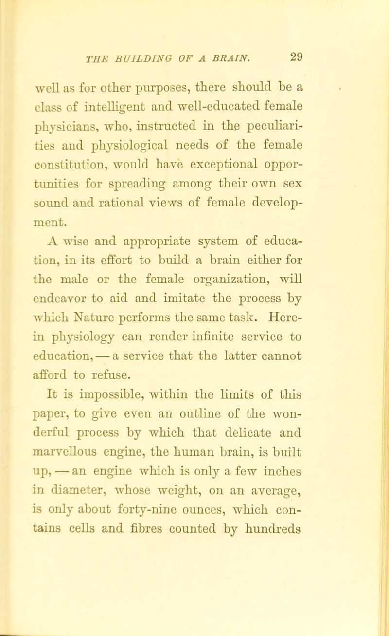 well as for other piu’poses, there should be a class of intelligent and well-educated female physicians, who, instructed in the peculiari- ties and physiological needs of the female constitution, would have exceptional oppor- tunities for spreading among their own sex sound and rational views of female develop- ment. A wise and appropriate system of educa- tion, in its effort to build a brain either for the male or the female organization, will endeavor to aid and imitate the process by which Nature performs the same task. Here- in physiology can render infinite service to education, — a service that the latter cannot afford to refuse. It is impossible, within the limits of this paper, to give even an outline of the won- derful process by which that delicate and marvellous engine, the human brain, is built up, — an engine which is only a few inches in diameter, whose weight, on an average, is only about forty-nine ounces, which con- tains cells and fibres counted by hundreds