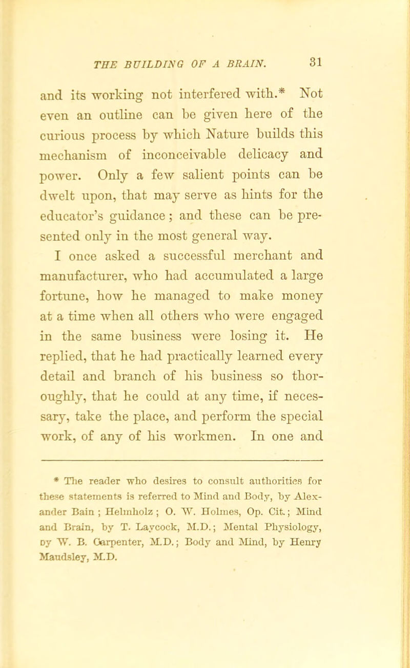 and its working not interfered with.* Not even an outline can be given here of the curious process by which Nature builds this mechanism of inconceivable delicacy and power. Only a few salient points can be dwelt upon, that may serve as hints for the educator’s guidance; and these can be pre- sented only in the most general way. I once asked a successful merchant and manufacturer, who had accumulated a large fortune, how he managed to make money at a time when all others who were engaged in the same business were losing it. He replied, that he had practically learned every detail and branch of his business so thor- oughly, that he could at any time, if neces- sary, take the place, and perform the special work, of any of his workmen. In one and ♦ The reader who desires to consult authorities for these statements is referred to Mind and Body, by Alex- ander Bain; Helmholz ; O. W. Holmes, Op. Cit.; Mind and Brain, by T. Laycock, M.D.; Mental Physiology, Dy W. B. Carpenter, M.D.; Body and Mind, by Henry Mandsley, M.D.