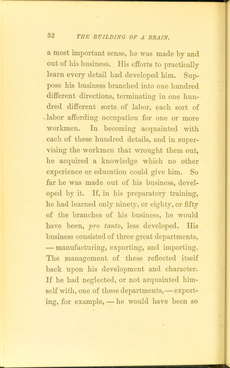 a most important sense, he was made by and out of his business. His efforts to practically learn every detail had developed him. Sup- pose his business branched into one hundred different directions, terminating in one hun- dred different sorts of labor, each sort of labor affording occupation for one or more workmen. In becoming acquainted with each of these hundred details, and in super- vising the workmen that wrought them out, he acquired a knowledge which no other experience or education could give him. So far he was made out of his business, devel- oped by it. If, in his preparatory training, he had learned only ninety, or eighty, or fifty of the branches of his business, he would have been, pro tanto, less developed. His business consisted of three great departments, — manufacturing, exporting, and importing. The management of these refiected itself back upon his development and character. If he had neglected, or not acquainted him- self with, one of these departments, — export- ing, for example, — he would have been so