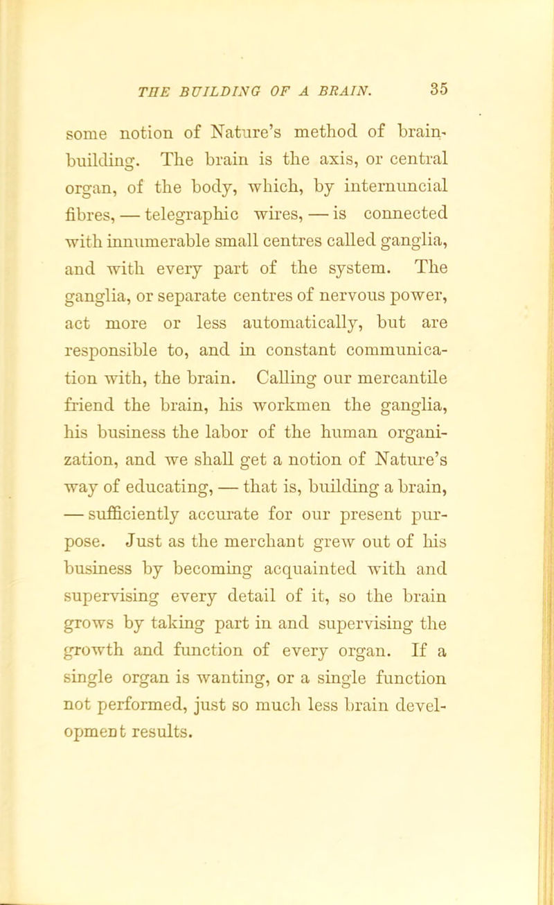 some notion of Nature’s method of brain- building. The brain is the axis, or central organ, of the body, which, by internuncial fibres, — telegraphic wires, — is connected with inmimerable small centres called ganglia, and with every part of the system. The ganglia, or separate centres of nervous power, act more or less automatically, but are responsible to, and in constant communica- tion with, the brain. Calling our mercantile friend the brain, his workmen the ganglia, his business the labor of the human organi- zation, and we shall get a notion of Nature’s way of educating, — that is, building a brain, — sufficiently accurate for our present pur- pose. Just as the merchant grew out of his business by becoming acquainted with and supervising every detail of it, so the brain grows by taking part in and supervising the growth and function of every organ. If a single organ is wanting, or a single function not performed, just so much less brain devel- opment results.