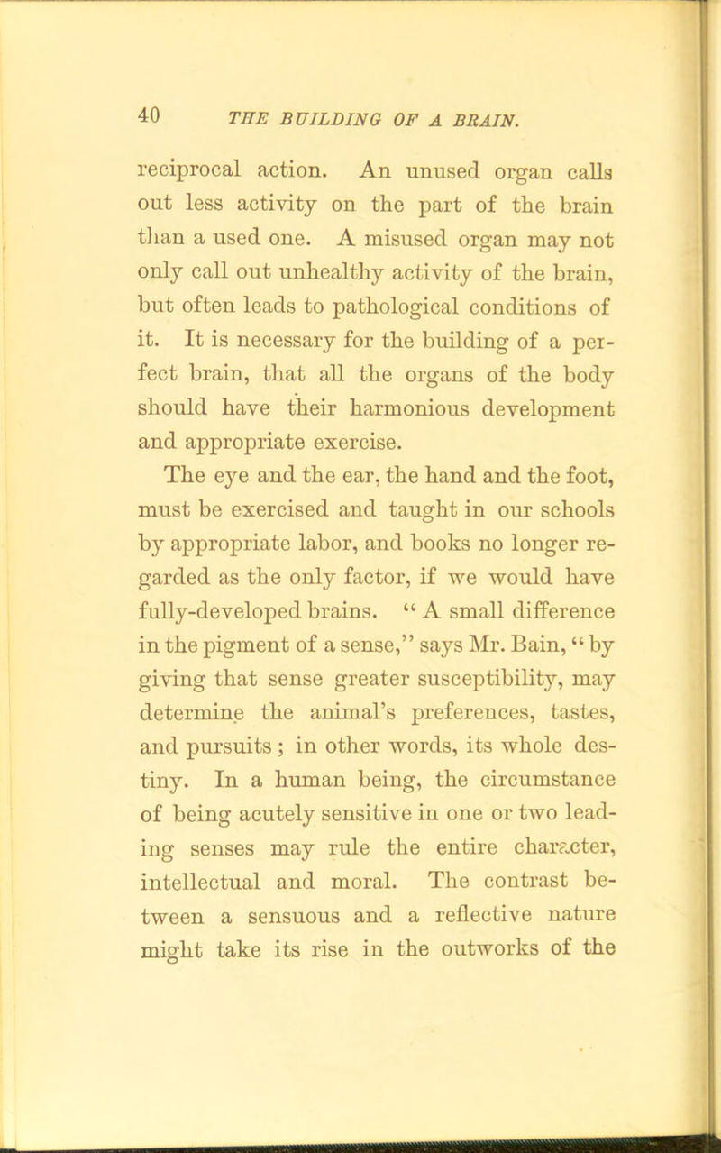 reciprocal action. An unused organ calls out less activity on the part of the brain tlian a used one. A misused organ may not only call out unhealthy activity of the brain, but often leads to pathological conditions of it. It is necessary for the building of a per- fect brain, that all the organs of the body should have their harmonious development and appropriate exercise. The eye and the ear, the hand and the foot, must be exercised and taught in our schools by appropriate labor, and books no longer re- garded as the only factor, if we would have fully-developed brains. “ A small difference in the pigment of a sense,” says Mr. Bain, “ by giving that sense greater susceptibility, may determine the animal’s preferences, tastes, and pursuits ; in other words, its whole des- tiny. In a human being, the circumstance of being acutely sensitive in one or two lead- ing senses may rule the entire chara.cter, intellectual and moral. The contrast be- tween a sensuous and a reflective nature might take its rise in the outworks of the rzrr