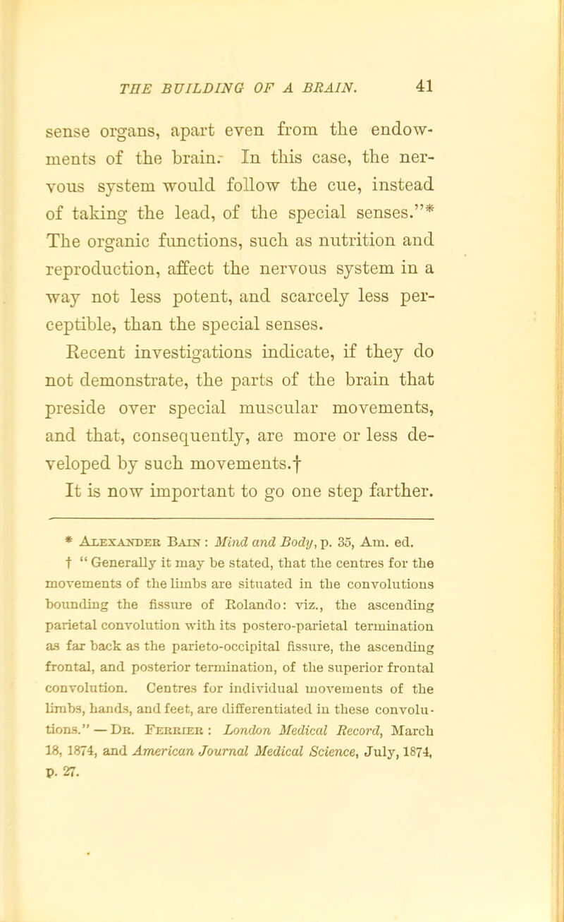 sense organs, apart even from the endow- ments of the brain.- In this case, the ner- vous system would follow the cue, instead of taking the lead, of the special senses.”* The organic fimctions, such as nutrition and reproduction, affect the nervous system in a way not less potent, and scarcely less per- ceptible, than the special senses. Recent investigations indicate, if they do not demonstrate, the parts of the brain that preside over special muscular movements, and that, consequently, are more or less de- veloped by such movements.! It is now important to go one step farther. * Alexander Bain : Mind and Body, p. 35, Am. ed. t “ Generally it may be stated, that the centres for the movements of the limbs are situated in the convolutions bounding the fissure of Eolando: viz., the ascending parietal convolution with its postero-parietal termination as far back as the parieto-occipital fissure, the ascending frontal, and posterior termination, of the superior frontal convolution. Centres for individual movements of the limbs, hands, and feet, are differentiated in these convolu- tions.” — Dr. Terrier : London Medical Record, March 18, 1874, and American Journal Medical Science, July, 1874, p. 27.